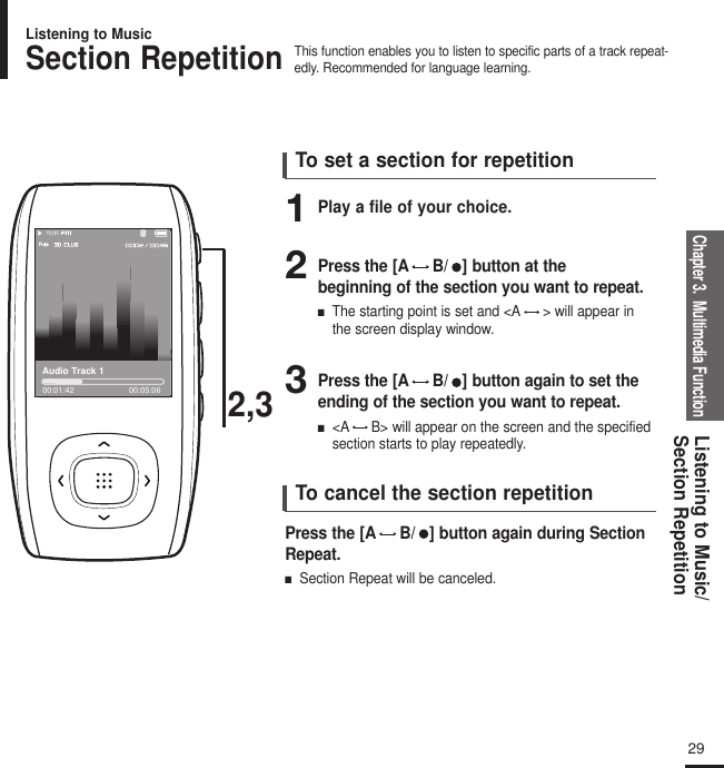 Chapter 3.  Multimedia FunctionListening to Music/Section Repetition29To set a section for repetitionTo cancel the section repetition2,3Audio Track 100:01:42 00:05:06Section RepetitionThis function enables you to listen to specific parts of a track repeat-edly. Recommended for language learning.Listening to Music1Play a file of your choice.Press the [A B/   ] button again during SectionRepeat.■Section Repeat will be canceled.2Press the [A B/   ] button at the beginning of the section you want to repeat.■The starting point is set and &lt;A &gt; will appear inthe screen display window.3Press the [A B/   ] button again to set theending of the section you want to repeat.■&lt;A B&gt; will appear on the screen and the specifiedsection starts to play repeatedly.