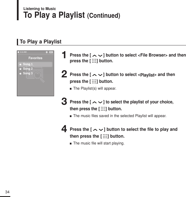 34To Play a Playlist1Press the [ ] button to select &lt;File Browser&gt; and thenpress the [ ] button.2Press the [ ] button to select &lt;Playlist&gt; and thenpress the [ ] button.■  The Playlist(s) will appear.3Press the [ ] to select the playlist of your choice, then press the [ ] button.■  The music files saved in the selected Playlist will appear.4Press the [ ] button to select the file to play andthen press the [ ] button.■  The music file will start playing.FavoritesSong 1Song 2Song 3To Play a Playlist (Continued)Listening to Music