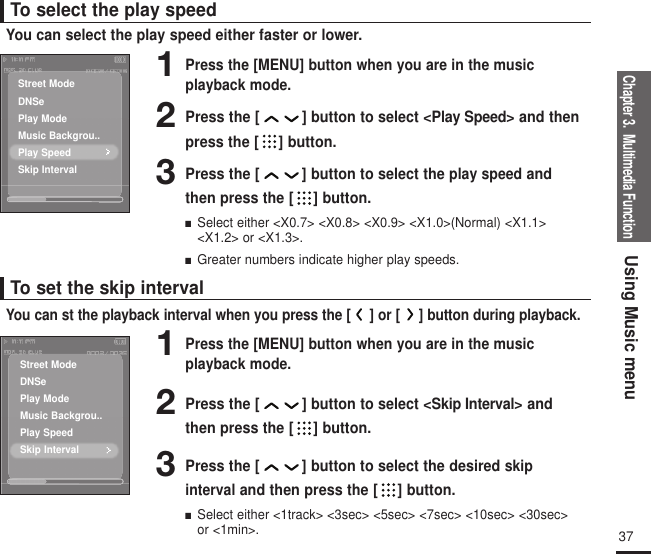 Chapter 3.  Multimedia FunctionUsing Music menu37To select the play speedYou can select the play speed either faster or lower.To set the skip intervalYou can st the playback interval when you press the [ ] or [ ] button during playback.1Press the [MENU] button when you are in the music playback mode.2Press the [ ] button to select &lt;Play Speed&gt; and thenpress the [ ] button.3Press the [ ] button to select theplay speedandthen press the [ ] button.■  Select either &lt;X0.7&gt; &lt;X0.8&gt; &lt;X0.9&gt; &lt;X1.0&gt;(Normal) &lt;X1.1&gt;&lt;X1.2&gt; or &lt;X1.3&gt;.■  Greater numbers indicate higher play speeds.1Press the [MENU] button when you are in the music playback mode.2Press the [ ] button to select &lt;Skip Interval&gt; andthen press the [ ] button.3Press the [ ] button to select the desired skip interval and then press the [ ] button.■  Select either &lt;1track&gt; &lt;3sec&gt; &lt;5sec&gt; &lt;7sec&gt; &lt;10sec&gt; &lt;30sec&gt;or &lt;1min&gt;.Street ModeDNSePlay ModeMusic Backgrou..Play SpeedSkip IntervalStreet ModeDNSePlay ModeMusic Backgrou..Play SpeedSkip Interval