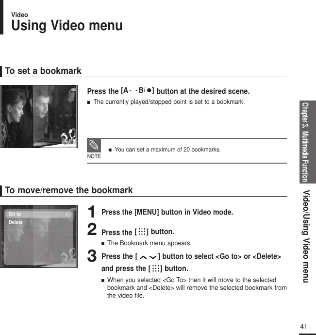 Chapter 3.  Multimedia FunctionVideo/Using Video menu41To set a bookmarkTo move/remove the bookmark1Press the [MENU] button in Video mode.2Press the [ ] button.■  The Bookmark menu appears.3Press the [ ]button to select &lt;Go to&gt; or &lt;Delete&gt;and press the [ ] button.■  When you selected &lt;Go To&gt; then it will move to the selectedbookmark and &lt;Delete&gt; will remove the selected bookmark fromthe video file.Press the [A B/   ] button at the desired scene.■   The currently played/stopped point is set to a bookmark.any story 1NOTE■   You can set a maximum of 20 bookmarks.Go toDeleteUsing Video menuVideo