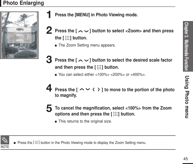 Chapter 3.  Multimedia FunctionUsing Photo menu45Photo Enlarging1Press the [MENU] in Photo Viewing mode.2Press the [ ] button to select &lt;Zoom&gt; and then pressthe [ ] button.■  The Zoom Setting menu appears.3Press the [ ] button to selectthe desired scale factorand then press the [ ] button.■  You can select either &lt;100%&gt; &lt;200%&gt; or &lt;400%&gt;.4Press the [ ] to move to the portion of the phototo magnify.5To cancel the magnification, select &lt;100%&gt; from the Zoomoptions and then press the [ ] button.■  This returns to the original size.100%200%400%NOTE■   Press the []button in the Photo Viewing mode to display the Zoom Setting menu.