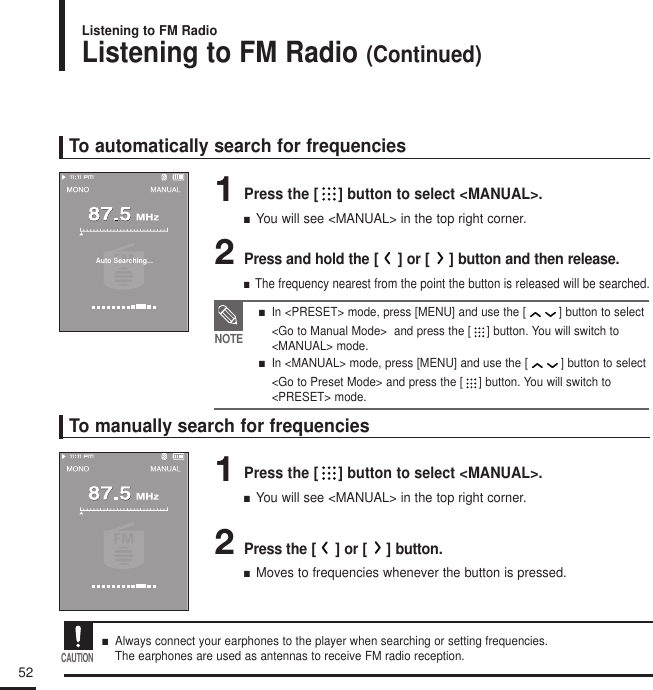 52Listening to FM Radio (Continued)Listening to FM RadioTo automatically search for frequencies1Press the [ ] button to select &lt;MANUAL&gt;.■  You will see &lt;MANUAL&gt; in the top right corner.2Press and hold the []or []button and then release.■  The frequency nearest from the point the button is released will be searched.To manually search for frequencies1Press the [ ] button to select &lt;MANUAL&gt;.■  You will see &lt;MANUAL&gt; in the top right corner.2Press the []or []button.■  Moves to frequencies whenever the button is pressed.NOTE■   In &lt;PRESET&gt; mode, press [MENU] and use the [ ] button to select &lt;Go to Manual Mode&gt;  and press the [ ] button. You will switch to&lt;MANUAL&gt; mode. ■   In &lt;MANUAL&gt; mode, press [MENU] and use the [ ] button to select &lt;Go to Preset Mode&gt; and press the [ ] button. You will switch to &lt;PRESET&gt; mode. Auto Searching...■   Always connect your earphones to the player when searching or setting frequencies. The earphones are used as antennas to receive FM radio reception.CAUTION