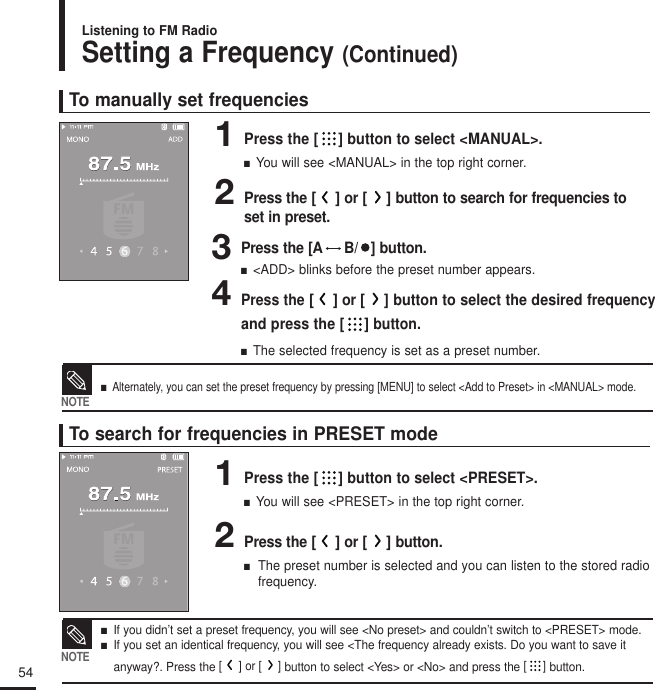 54Setting a Frequency (Continued)Listening to FM RadioTo manually set frequencies1Press the [ ] button to select &lt;MANUAL&gt;.■  You will see &lt;MANUAL&gt; in the top right corner.2Press the []or []button to search for frequencies toset in preset.3Press the [A B/   ] button.■  &lt;ADD&gt; blinks before the preset number appears.4Press the []or [] button to select the desired frequencyand press the [ ]button.■  The selected frequency is set as a preset number.To search for frequencies in PRESET mode1Press the [ ] button to select &lt;PRESET&gt;.■  You will see &lt;PRESET&gt; in the top right corner.2Press the []or []button.■  The preset number is selected and you can listen to the stored radiofrequency.■   Alternately, you can set the preset frequency by pressing [MENU] to select &lt;Add to Preset&gt; in &lt;MANUAL&gt; mode.NOTE■   If you didn’t set a preset frequency, you will see &lt;No preset&gt; and couldn’t switch to &lt;PRESET&gt; mode.■   If you set an identical frequency, you will see &lt;The frequency already exists. Do you want to save it anyway?. Press the []or []button to select &lt;Yes&gt; or &lt;No&gt; and press the []button.NOTE