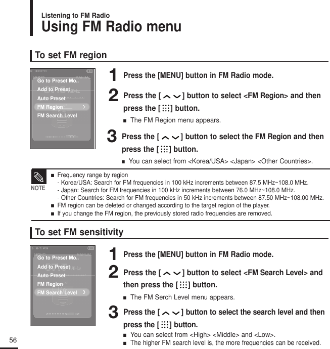 56Using FM Radio menuListening to FM RadioTo set FM region1Press the [MENU] button in FM Radio mode.2Press the [ ] button to select &lt;FM Region&gt; and thenpress the [ ] button.■  The FM Region menu appears.3Press the [ ] button to select the FM Region and thenpress the [ ] button.■  You can select from &lt;Korea/USA&gt; &lt;Japan&gt; &lt;Other Countries&gt;.To set FM sensitivity1Press the [MENU] button in FM Radio mode.2Press the [ ] button to select &lt;FM Search Level&gt; andthen press the [ ] button.■  The FM Serch Level menu appears.3Press the [ ] button to select the search level and thenpress the [ ] button.■  You can select from &lt;High&gt; &lt;Middle&gt; and &lt;Low&gt;.■  The higher FM search level is, the more frequencies can be received.■   Frequency range by region- Korea/USA: Search for FM frequencies in 100 kHz increments between 87.5 MHz~108.0 MHz.- Japan: Search for FM frequencies in 100 kHz increments between 76.0 MHz~108.0 MHz.- Other Countries: Search for FM frequencies in 50 kHz increments between 87.50 MHz~108.00 MHz.■   FM region can be deleted or changed according to the target region of the player.■   If you change the FM region, the previously stored radio frequencies are removed.NOTEGo to Preset Mo..Add to PresetAuto PresetFM RegionFM Search LevelGo to Preset Mo..Add to PresetAuto PresetFM RegionFM Search Level