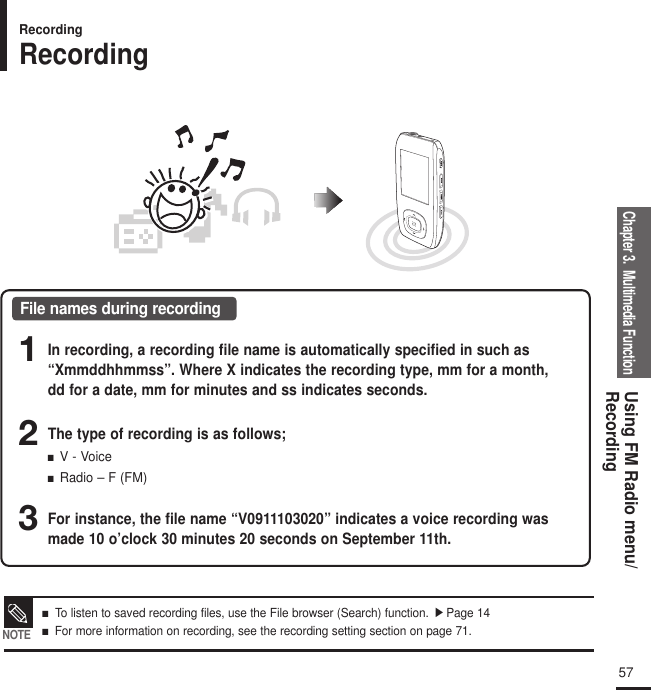 Chapter 3.  Multimedia FunctionUsing FM Radio menu/Recording57■   To listen to saved recording files, use the File browser (Search) function.√ Page 14■   For more information on recording, see the recording setting section on page 71. NOTERecordingRecordingFile names during recording1In recording, a recording file name is automatically specified in such as“Xmmddhhmmss”. Where X indicates the recording type, mm for a month,dd for a date, mm for minutes and ss indicates seconds.2The type of recording is as follows;■  V - Voice■  Radio – F (FM)3For instance, the file name “V0911103020” indicates a voice recording wasmade 10 o’clock 30 minutes 20 seconds on September 11th.