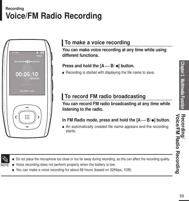 Chapter 3.  Multimedia FunctionRecording/Voice/FM Radio Recording5932kbps100:00:00100:00:00V0129001.mp3To make a voice recordingPress and hold the [A B/   ] button.■  Recording is started with displaying the file name to save.You can make voice recording at any time while usingdifferent functions.To record FM radio broadcastingIn FM Radio mode, press and hold the [A B/   ] button.■  An automatically created file name appears and the recordingstarts.You can record FM radio broadcasting at any time whilelistening to the radio.RecordingVoice/FM Radio Recording■   Do not place the microphone too close or too far away during recording, as this can affect the recording quality. ■   Voice recording does not perform properly when the battery is low.■   You can make a voice recording for about 69 hours (based on 32Kbps, 1GB)NOTE