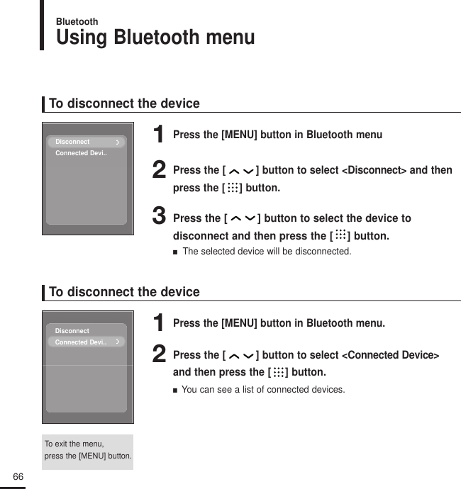 Using Bluetooth menuBluetooth66To disconnect the device1Press the [MENU] button in Bluetooth menu2Press the [ ] button to select &lt;Disconnect&gt; and thenpress the [ ] button.3Press the [ ] button to select the device to disconnect and then press the [ ] button.■   The selected device will be disconnected.To disconnect the device1Press the [MENU] button in Bluetooth menu.2Press the [ ] button to select &lt;Connected Device&gt;and then press the [ ] button.■  You can see a list of connected devices.To exit the menu, press the [MENU] button.DisconnectConnected Devi..DisconnectConnected Devi..