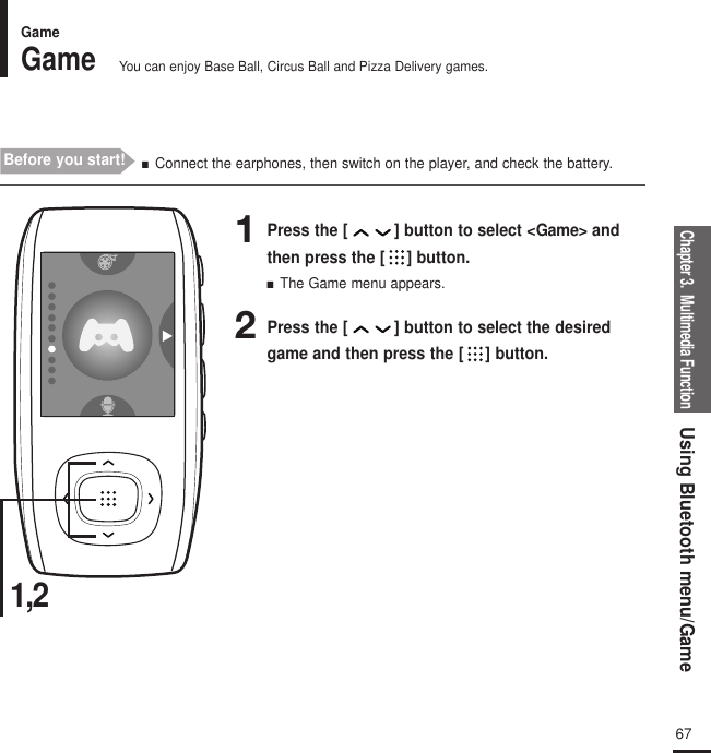 Chapter 3.  Multimedia FunctionUsing Bluetooth menu/Game67GameGameYou can enjoy Base Ball, Circus Ball and Pizza Delivery games.Before you start! ■  Connect the earphones, then switch on the player, and check the battery. 1,21Press the [ ] button to select &lt;Game&gt; andthen press the [ ] button.■  The Game menu appears.2Press the [ ] button to select the desiredgame and then press the [ ] button.