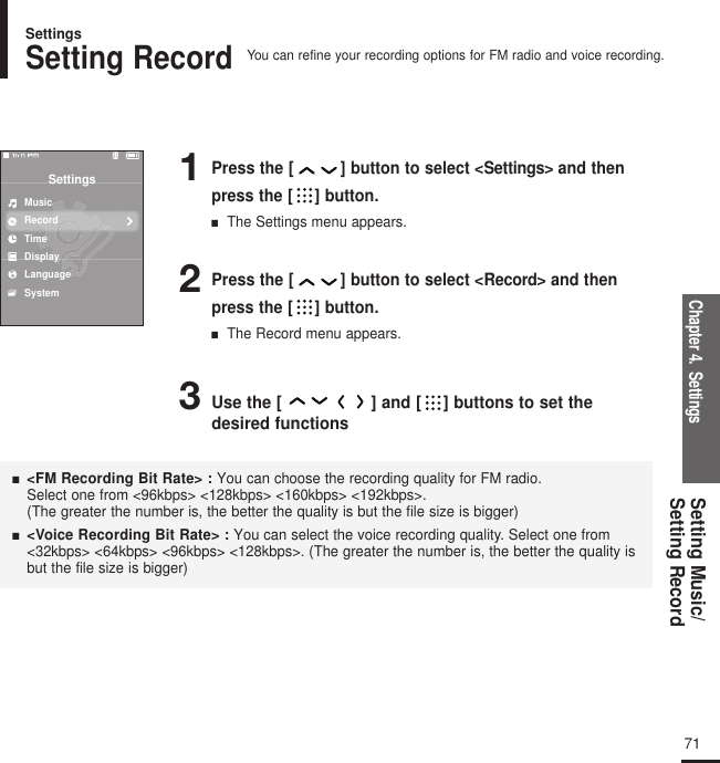 Chapter 4.  SettingsSetting Music/Setting Record 2Press the [ ] button to select &lt;Record&gt; and thenpress the [ ] button.■  The Record menu appears.3Use the [ ] and [ ] buttons to set thedesired functions1Press the [ ] button to select &lt;Settings&gt; and thenpress the [ ] button.■  The Settings menu appears.SettingsMusicRecordTimeDisplayLanguageSystem■   &lt;FM Recording Bit Rate&gt; :You can choose the recording quality for FM radio. Select one from &lt;96kbps&gt; &lt;128kbps&gt; &lt;160kbps&gt; &lt;192kbps&gt;.(The greater the number is, the better the quality is but the file size is bigger)■  &lt;Voice Recording Bit Rate&gt; :You can select the voice recording quality. Select one from&lt;32kbps&gt; &lt;64kbps&gt; &lt;96kbps&gt; &lt;128kbps&gt;. (The greater the number is, the better the quality isbut the file size is bigger)Setting RecordYou can refine your recording options for FM radio and voice recording.Settings71