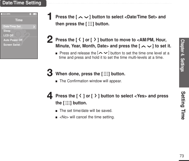 Chapter 4.  SettingsSetting Time732Press the[]or []button to move to &lt;AM/PM, Hour,Minute, Year, Month, Date&gt; and press the [ ] to set it.■  Press and release the[] button to set the time one level at atime and press and hold it to set the time multi-levels at a time.3When done, press the [ ] button.■  The Confirmation window will appear.4Press the [ ]or [ ] button to select &lt;Yes&gt; and pressthe [ ] button.■  The set time/date will be saved.■  &lt;No&gt; will cancel the time setting.1Press the [ ] button to select &lt;Date/Time Set&gt; andthen press the [ ] button.Date/Time SettingTimeDate/Time SetSleepLCD OffAuto Power OffScreen Saver