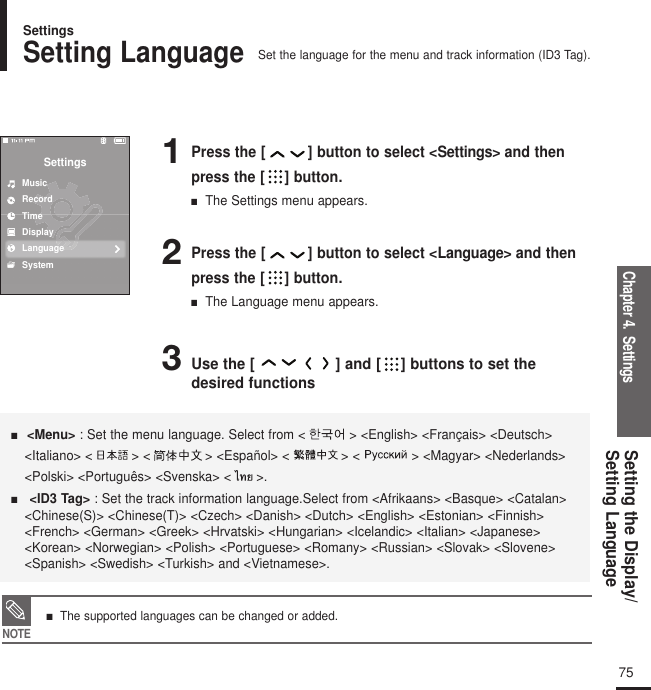 Chapter 4.  SettingsSetting the Display/Setting Language752Press the [ ] button to select &lt;Language&gt; and thenpress the [ ] button.■  The Language menu appears.3Use the [ ] and [ ] buttons to set thedesired functions1Press the [ ] button to select &lt;Settings&gt; and thenpress the [ ] button.■  The Settings menu appears.SettingsMusicRecordTimeDisplayLanguageSystem■  &lt;Menu&gt; : Set the menu language. Select from &lt; &gt; &lt;English&gt; &lt;Français&gt; &lt;Deutsch&gt;&lt;Italiano&gt; &lt; &gt; &lt; &gt; &lt;Español&gt; &lt; &gt; &lt; &gt; &lt;Magyar&gt; &lt;Nederlands&gt;&lt;Polski&gt; &lt;Português&gt; &lt;Svenska&gt; &lt; &gt;.■   &lt;ID3 Tag&gt; : Set the track information language.Select from &lt;Afrikaans&gt; &lt;Basque&gt; &lt;Catalan&gt;&lt;Chinese(S)&gt; &lt;Chinese(T)&gt; &lt;Czech&gt; &lt;Danish&gt; &lt;Dutch&gt; &lt;English&gt; &lt;Estonian&gt; &lt;Finnish&gt;&lt;French&gt; &lt;German&gt; &lt;Greek&gt; &lt;Hrvatski&gt; &lt;Hungarian&gt; &lt;Icelandic&gt; &lt;Italian&gt; &lt;Japanese&gt;&lt;Korean&gt; &lt;Norwegian&gt; &lt;Polish&gt; &lt;Portuguese&gt; &lt;Romany&gt; &lt;Russian&gt; &lt;Slovak&gt; &lt;Slovene&gt;&lt;Spanish&gt; &lt;Swedish&gt; &lt;Turkish&gt; and &lt;Vietnamese&gt;.Setting LanguageSet the language for the menu and track information (ID3 Tag).SettingsNOTE■   The supported languages can be changed or added.