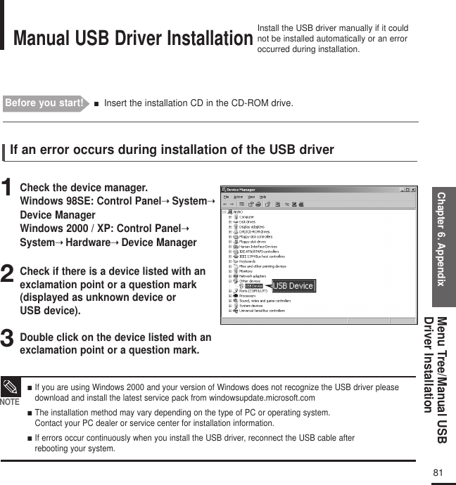 Chapter 6. AppendixMenu Tree/Manual USBDriver Installation81123■  If you are using Windows 2000 and your version of Windows does not recognize the USB driver pleasedownload and install the latest service pack from windowsupdate.microsoft.com ■  The installation method may vary depending on the type of PC or operating system. Contact your PC dealer or service center for installation information. ■  If errors occur continuously when you install the USB driver, reconnect the USB cable after rebooting your system.NOTEManual USB Driver InstallationInstall the USB driver manually if it couldnot be installed automatically or an erroroccurred during installation.Before you start!  ■Insert the installation CD in the CD-ROM drive.Check the device manager. Windows 98SE: Control Panel➝System➝Device ManagerWindows 2000 / XP: Control Panel➝System➝Hardware➝Device Manager Check if there is a device listed with an exclamation point or a question mark (displayed as unknown device or USB device). Double click on the device listed with an exclamation point or a question mark. If an error occurs during installation of the USB driver