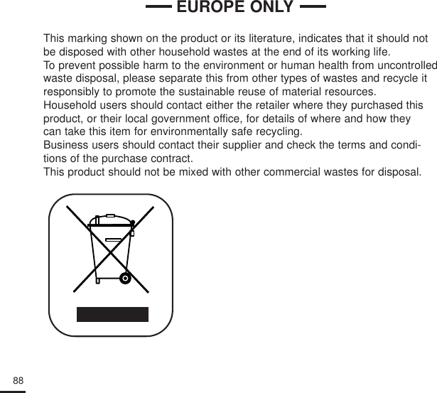 88This marking shown on the product or its literature, indicates that it should notbe disposed with other household wastes at the end of its working life. To prevent possible harm to the environment or human health from uncontrolledwaste disposal, please separate this from other types of wastes and recycle itresponsibly to promote the sustainable reuse of material resources.Household users should contact either the retailer where they purchased thisproduct, or their local government office, for details of where and how they can take this item for environmentally safe recycling.Business users should contact their supplier and check the terms and condi-tions of the purchase contract.This product should not be mixed with other commercial wastes for disposal.EUROPE ONLY