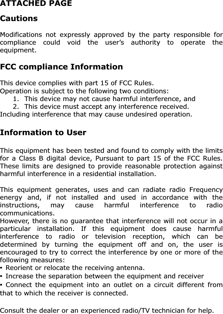 ATTACHED PAGE Cautions Modifications not expressly approved by the party responsible for compliance could void the user’s authority to operate the equipment.FCC compliance Information This device complies with part 15 of FCC Rules. Operation is subject to the following two conditions: 1.  This device may not cause harmful interference, and 2.  This device must accept any interference received. Including interference that may cause undesired operation. Information to User This equipment has been tested and found to comply with the limits for a Class B digital device, Pursuant to part 15 of the FCC Rules. These limits are designed to provide reasonable protection against harmful interference in a residential installation. This equipment generates, uses and can radiate radio Frequency energy and, if not installed and used in accordance with the instructions, may cause harmful interference to radio communications.However, there is no guarantee that interference will not occur in a particular installation. If this equipment does cause harmful interference to radio or television reception, which can be determined by turning the equipment off and on, the user is encouraged to try to correct the interference by one or more of the following measures: ̲  Reorient or relocate the receiving antenna. ̲  Increase the separation between the equipment and receiver ̲ Connect the equipment into an outlet on a circuit different from that to which the receiver is connected. Consult the dealer or an experienced radio/TV technician for help. 