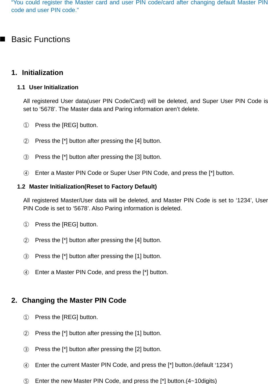 “You could register the Master card and user PIN code/card after changing default Master PIN code and user PIN code.” Basic Functions1. Initialization1.1 User Initialization All registered User data(user PIN Code/Card) will be deleted, and Super User PIN Code is set to ‘5678’. The Master data and Paring information aren’t delete. ①Press the [REG] button.②Press the [*] button after pressing the [4] button.③Press the [*] button after pressing the [3] button.④Enter a Master PIN Code or Super User PIN Code, and press the [*] button.1.2  Master Initialization(Reset to Factory Default) All registered Master/User data will be deleted, and Master PIN Code is set to ‘1234’, User PIN Code is set to ‘5678’. Also Paring information is deleted. ①Press the [REG] button.②Press the [*] button after pressing the [4] button.③Press the [*] button after pressing the [1] button.④Enter a Master PIN Code, and press the [*] button.2. Changing the Master PIN Code①Press the [REG] button.②Press the [*] button after pressing the [1] button.③Press the [*] button after pressing the [2] button.④Enter the current Master PIN Code, and press the [*] button.(default ‘1234’)⑤Enter the new Master PIN Code, and press the [*] button.(4~10digits)