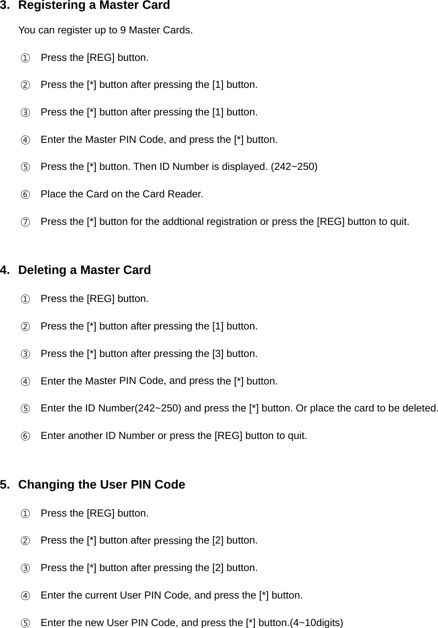 3. Registering a Master CardYou can register up to 9 Master Cards.①Press the [REG] button.②Press the [*] button after pressing the [1] button.③Press the [*] button after pressing the [1] button.④Enter the Master PIN Code, and press the [*] button.⑤Press the [*] button. Then ID Number is displayed. (242~250)⑥Place the Card on the Card Reader.⑦Press the [*] button for the addtional registration or press the [REG] button to quit.4. Deleting a Master Card①Press the [REG] button.②Press the [*] button after pressing the [1] button.③Press the [*] button after pressing the [3] button.④Enter the Master PIN Code, and press the [*] button.⑤Enter the ID Number(242~250) and press the [*] button. Or place the card to be deleted.⑥Enter another ID Number or press the [REG] button to quit.5. Changing the User PIN Code①Press the [REG] button.②Press the [*] button after pressing the [2] button.③Press the [*] button after pressing the [2] button.④Enter the current User PIN Code, and press the [*] button.⑤Enter the new User PIN Code, and press the [*] button.(4~10digits)