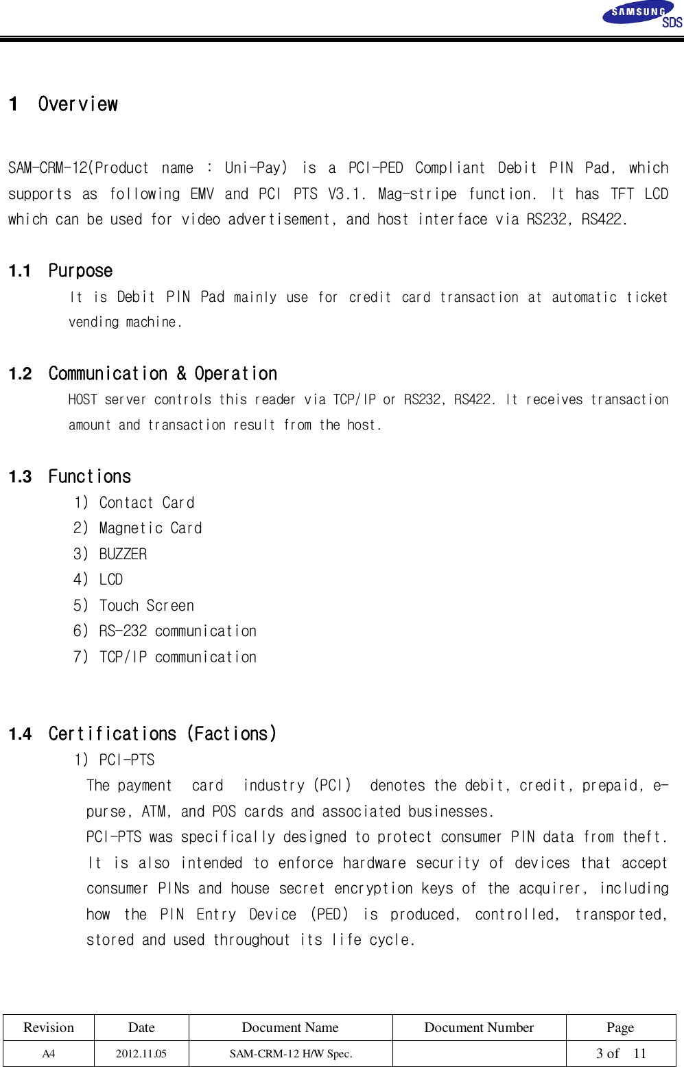 Revision Date Document Name Document Number PageA4 2012.11.05 SAM-CRM-12 H/W Spec. 3 of 111OverviewSAM-CRM-12(Product name : Uni-Pay) is a PCI-PED Compliant Debit PIN Pad, whichsupports as following EMV and PCI PTS V3.1. Mag-stripe function. It has TFT LCDwhich can be used for video advertisement, and host interface via RS232, RS422.1.1 PurposeIt is Debit PIN Pad mainly use for credit card transaction at automatic ticketvending machine.1.2 Communication &amp; OperationHOST server controls this reader via TCP/IP or RS232, RS422. It receives transactionamount and transaction result from the host.1.3 Functions1) Contact Card2) Magnetic Card3) BUZZER4) LCD5) Touch Screen6) RS-232 communication7) TCP/IP communication1.4 Certifications (Factions)1) PCI-PTSThe payment card industry (PCI) denotes the debit, credit, prepaid, e-purse, ATM, and POS cards and associated businesses.PCI-PTS was specifically designed to protect consumer PIN data from theft.It is also intended to enforce hardware security of devices that acceptconsumer PINs and house secret encryption keys of the acquirer, includinghow the PIN Entry Device (PED) is produced, controlled, transported,stored and used throughout its life cycle.