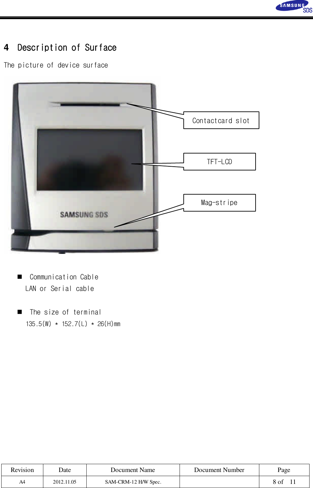 Revision Date Document Name Document Number PageA4 2012.11.05 SAM-CRM-12 H/W Spec. 8 of 114Description of SurfaceThe picture of device surfaceCommunication CableLAN or Serial cableThe size of terminal135.5(W) * 152.7(L) * 26(H)mmMag-stripeContactcard slotTFT-LCD