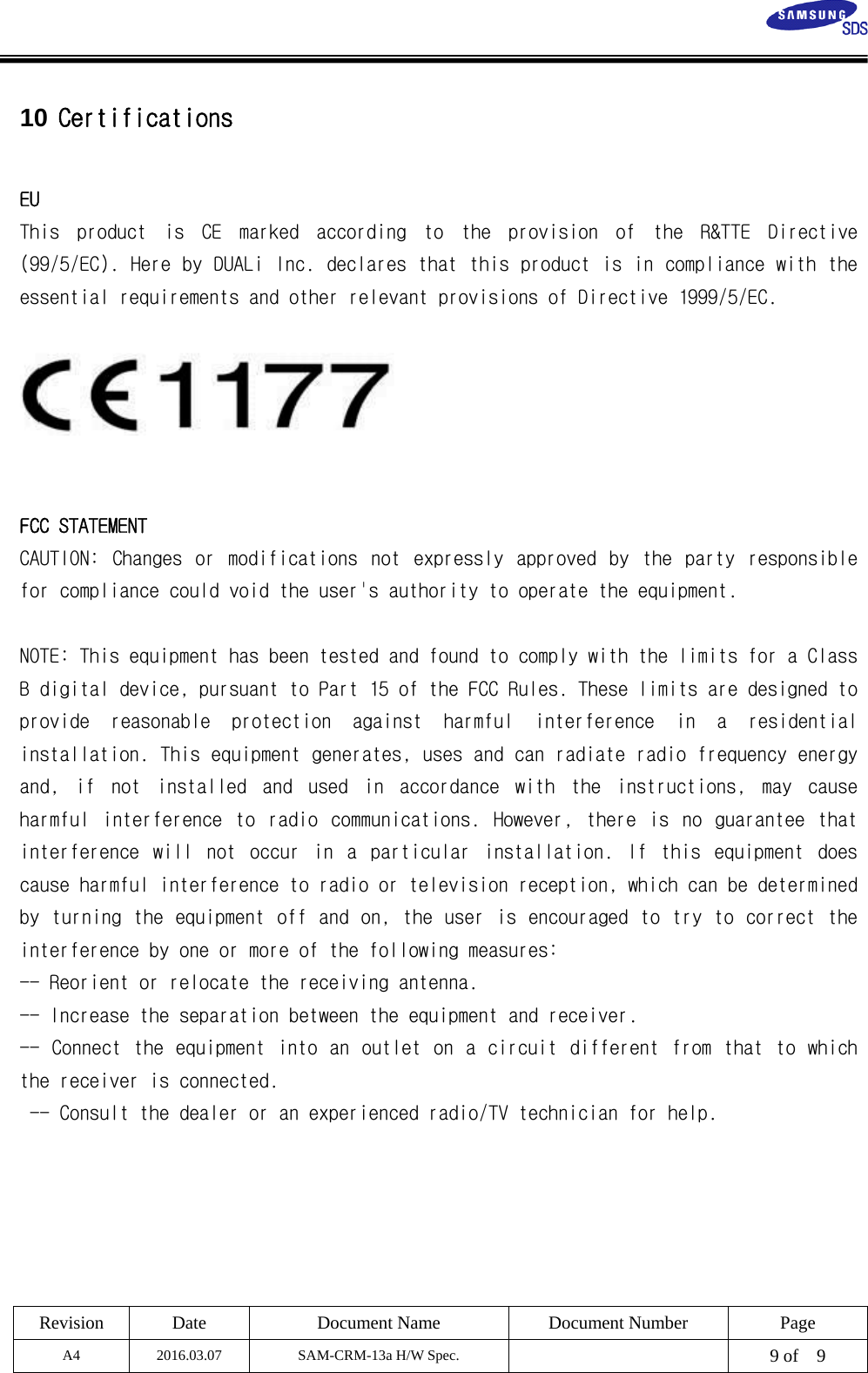  Revision Date  Document Name Document Number Page A4 2016.03.07 SAM-CRM-13a H/W Spec.    9 of    9   10 Certifications  EU  This  product  is  CE  marked  according  to  the  provision  of  the  R&amp;TTE  Directive (99/5/EC). Here by DUALi Inc. declares that this product is in compliance with the essential requirements and other relevant provisions of Directive 1999/5/EC.     FCC STATEMENT CAUTION:  Changes  or  modifications  not  expressly  approved  by  the  party  responsible for compliance could void the user&apos;s authority to operate the equipment.    NOTE: This equipment has been tested and found to comply with the limits for a Class B digital device, pursuant to Part 15 of the FCC Rules. These limits are designed to provide  reasonable  protection  against  harmful  interference  in  a  residential installation. This equipment generates, uses and can radiate radio frequency energy and,  if  not  installed  and  used  in  accordance  with  the  instructions,  may  cause harmful  interference  to  radio  communications.  However,  there  is  no  guarantee  that interference  will  not  occur  in  a  particular  installation.  If  this  equipment  does cause harmful interference to radio or television reception, which can be determined by turning the equipment off and on, the user is encouraged to try to correct the interference by one or more of the following measures:  -- Reorient or relocate the receiving antenna.  -- Increase the separation between the equipment and receiver. -- Connect the equipment into an outlet on a circuit different from that to which the receiver is connected.  -- Consult the dealer or an experienced radio/TV technician for help.  