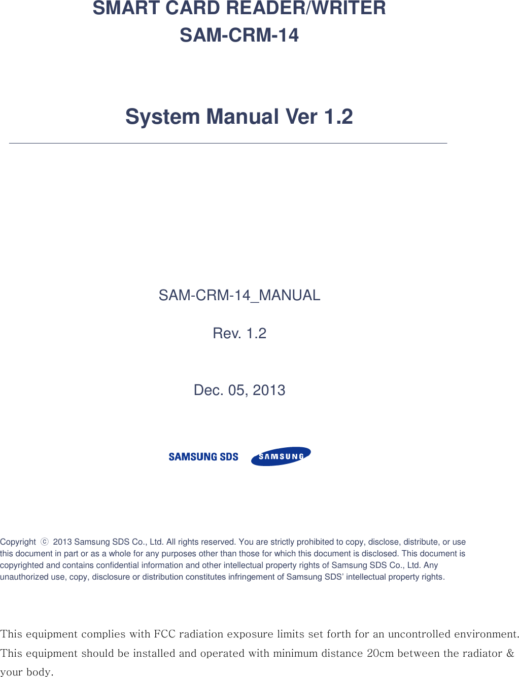     SMART CARD READER/WRITER SAM-CRM-14   System Manual Ver 1.2        SAM-CRM-14_MANUAL  Rev. 1.2   Dec. 05, 2013       Copyright  ⓒ 2013 Samsung SDS Co., Ltd. All rights reserved. You are strictly prohibited to copy, disclose, distribute, or use this document in part or as a whole for any purposes other than those for which this document is disclosed. This document is copyrighted and contains confidential information and other intellectual property rights of Samsung SDS Co., Ltd. Any unauthorized use, copy, disclosure or distribution constitutes infringement of Samsung SDS’ intellectual property rights.      This equipment complies with FCC radiation exposure limits set forth for an uncontrolled environment.  This equipment should be installed and operated with minimum distance 20cm between the radiator &amp;your body.   