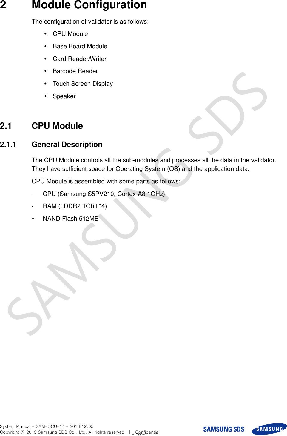  System Manual – SAM-OCU-14 – 2013.12.05 Copyright ⓒ 2013 Samsung SDS Co., Ltd. All rights reserved    |    Confidential - 10 - 2  Module Configuration The configuration of validator is as follows:     CPU Module   Base Board Module   Card Reader/Writer   Barcode Reader   Touch Screen Display   Speaker  2.1  CPU Module 2.1.1  General Description The CPU Module controls all the sub-modules and processes all the data in the validator. They have sufficient space for Operating System (OS) and the application data.   CPU Module is assembled with some parts as follows; -  CPU (Samsung S5PV210, Cortex-A8 1GHz) -  RAM (LDDR2 1Gbit *4) -  NAND Flash 512MB 