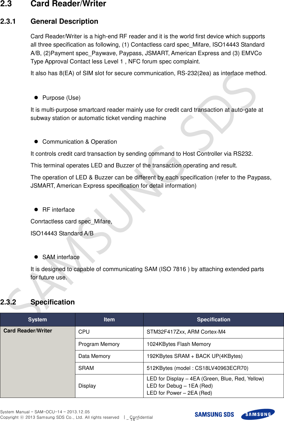  System Manual – SAM-OCU-14 – 2013.12.05 Copyright ⓒ 2013 Samsung SDS Co., Ltd. All rights reserved    |    Confidential - 14 - 2.3  Card Reader/Writer 2.3.1  General Description Card Reader/Writer is a high-end RF reader and it is the world first device which supports all three specification as following, (1) Contactless card spec_Mifare, ISO14443 Standard A/B, (2)Payment spec_Paywave, Paypass, JSMART, American Express and (3) EMVCo Type Approval Contact less Level 1 , NFC forum spec complaint.   It also has 8(EA) of SIM slot for secure communication, RS-232(2ea) as interface method.    Purpose (Use) It is multi-purpose smartcard reader mainly use for credit card transaction at auto-gate at subway station or automatic ticket vending machine    Communication &amp; Operation It controls credit card transaction by sending command to Host Controller via RS232. This terminal operates LED and Buzzer of the transaction operating and result. The operation of LED &amp; Buzzer can be different by each specification (refer to the Paypass, JSMART, American Express specification for detail information)      RF interface Conrtactless card spec_Mifare,   ISO14443 Standard A/B    SAM interface It is designed to capable of communicating SAM (ISO 7816 ) by attaching extended parts for future use.    2.3.2  Specification System Item Specification Card Reader/Writer CPU STM32F417Zxx, ARM Cortex-M4 Program Memory 1024KBytes Flash Memory   Data Memory 192KBytes SRAM + BACK UP(4KBytes) SRAM 512KBytes (model : CS18LV40963ECR70) Display LED for Display – 4EA (Green, Blue, Red, Yellow) LED for Debug – 1EA (Red) LED for Power – 2EA (Red) 