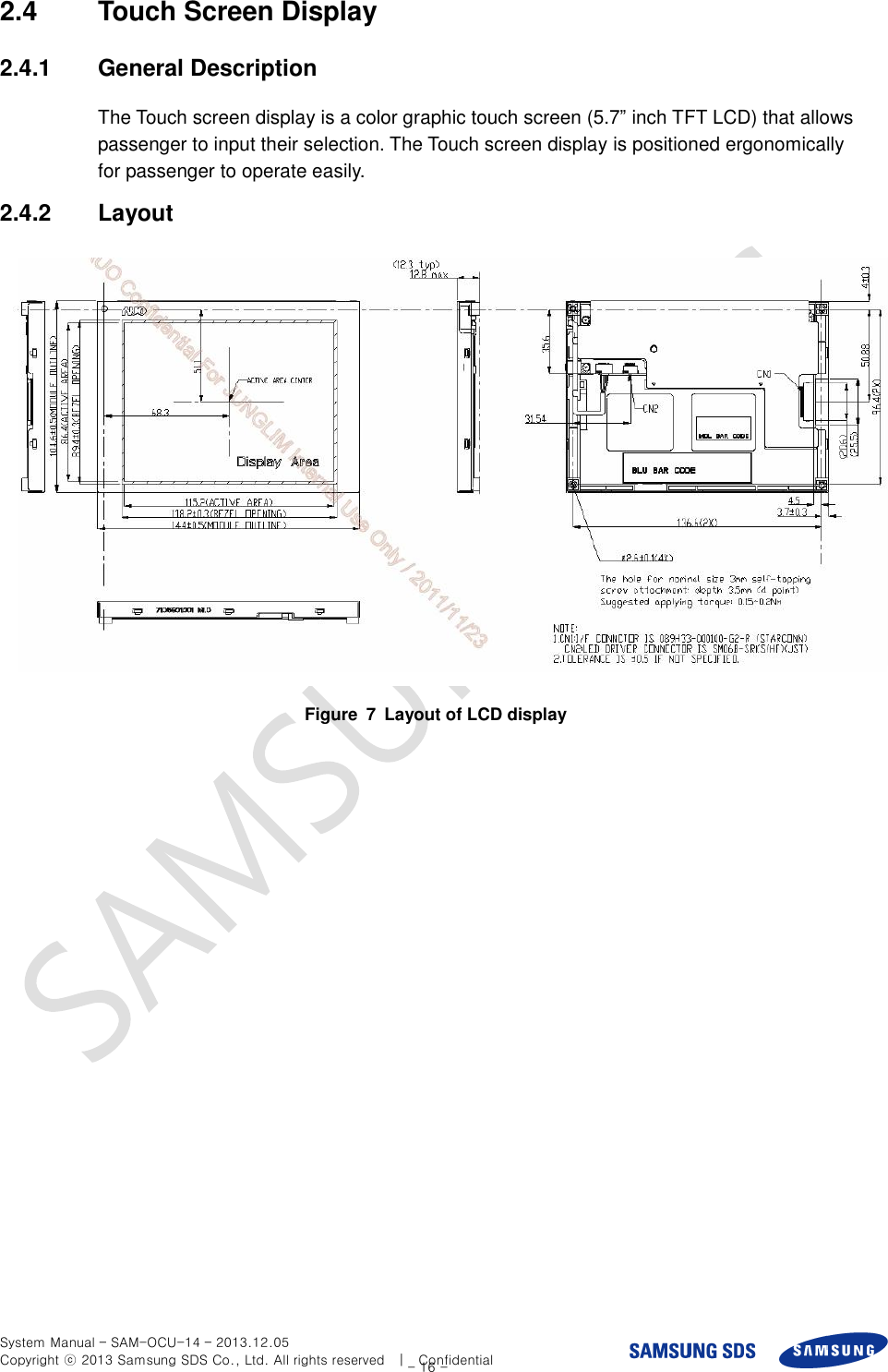  System Manual – SAM-OCU-14 – 2013.12.05 Copyright ⓒ 2013 Samsung SDS Co., Ltd. All rights reserved    |    Confidential - 16 - 2.4  Touch Screen Display 2.4.1  General Description The Touch screen display is a color graphic touch screen (5.7” inch TFT LCD) that allows passenger to input their selection. The Touch screen display is positioned ergonomically for passenger to operate easily. 2.4.2  Layout  Figure  7  Layout of LCD display 