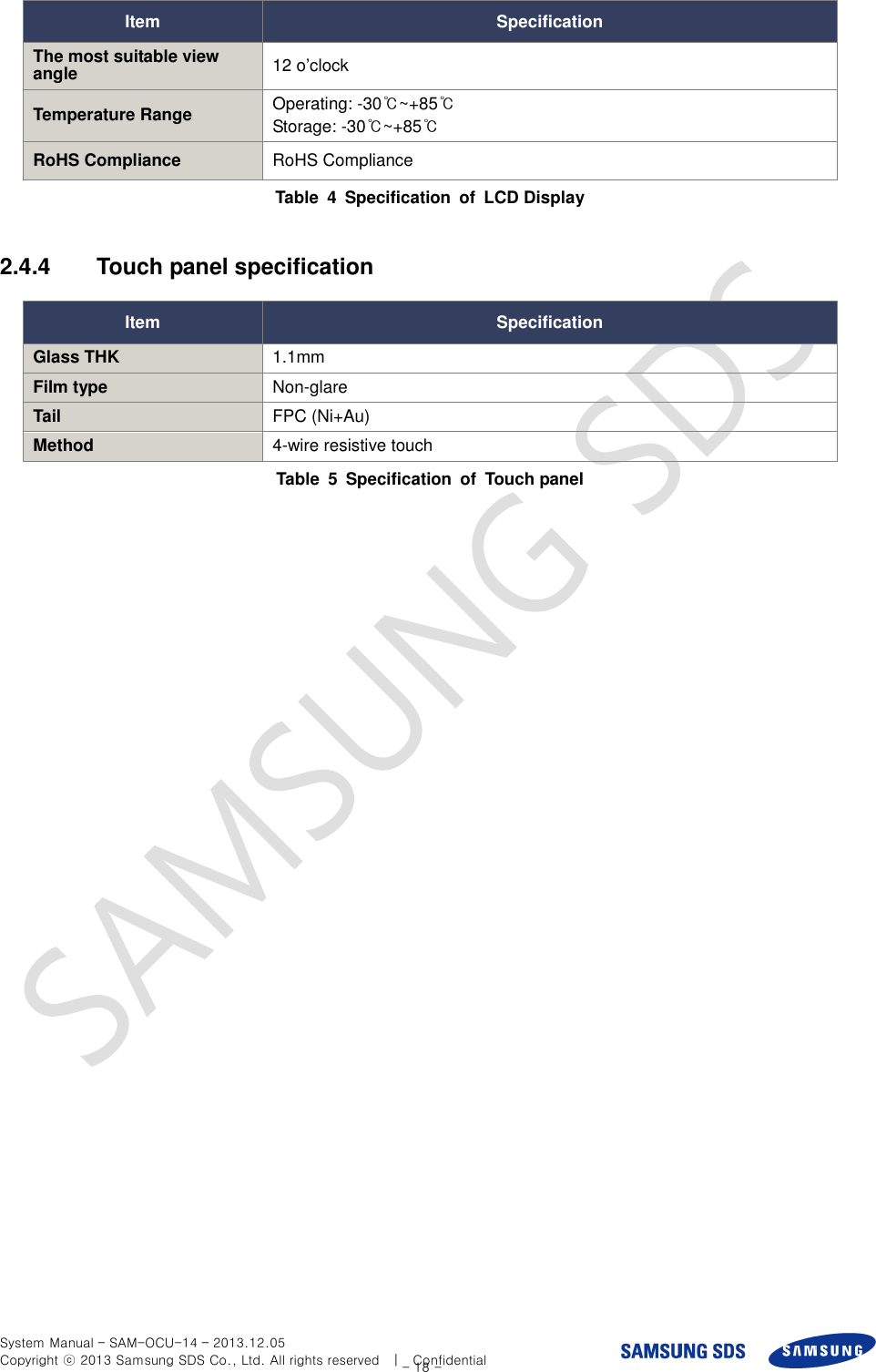  System Manual – SAM-OCU-14 – 2013.12.05 Copyright ⓒ 2013 Samsung SDS Co., Ltd. All rights reserved    |    Confidential - 18 - Item Specification The most suitable view angle 12 o’clock Temperature Range Operating: -30℃~+85℃ Storage: -30℃~+85℃ RoHS Compliance RoHS Compliance Table  4  Specification  of  LCD Display  2.4.4  Touch panel specification Item Specification Glass THK 1.1mm Film type Non-glare Tail FPC (Ni+Au) Method 4-wire resistive touch Table  5  Specification  of  Touch panel  