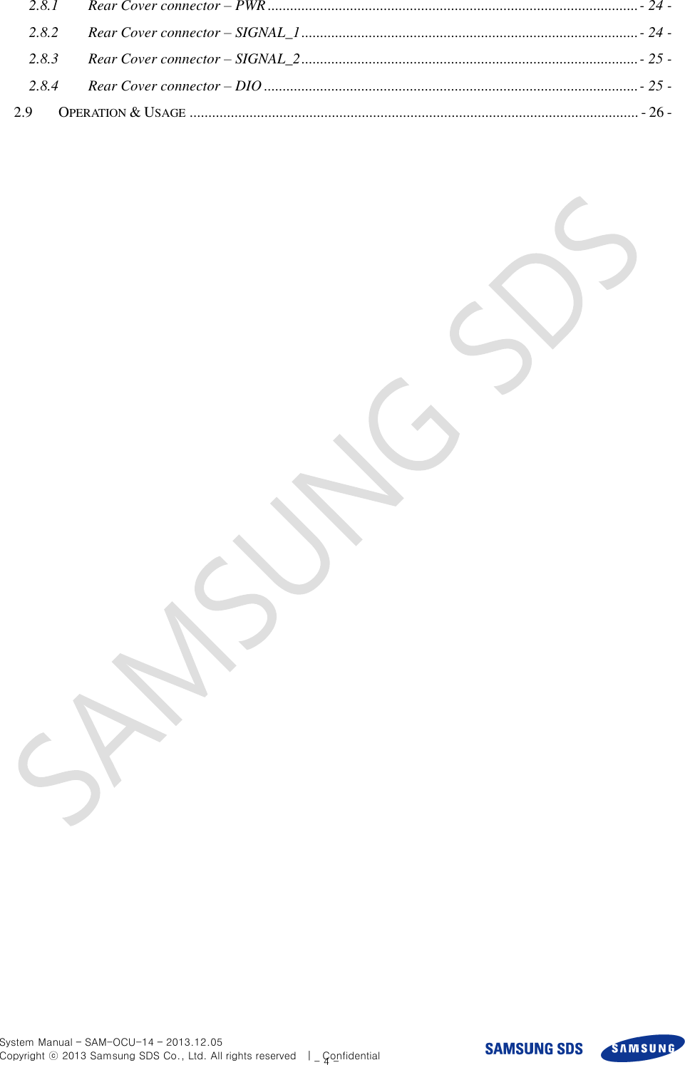  System Manual – SAM-OCU-14 – 2013.12.05 Copyright ⓒ 2013 Samsung SDS Co., Ltd. All rights reserved    |    Confidential - 4 - 2.8.1 Rear Cover connector – PWR ................................................................................................... - 24 - 2.8.2 Rear Cover connector – SIGNAL_1 .......................................................................................... - 24 - 2.8.3 Rear Cover connector – SIGNAL_2 .......................................................................................... - 25 - 2.8.4 Rear Cover connector – DIO .................................................................................................... - 25 - 2.9 OPERATION &amp; USAGE ........................................................................................................................ - 26 -  