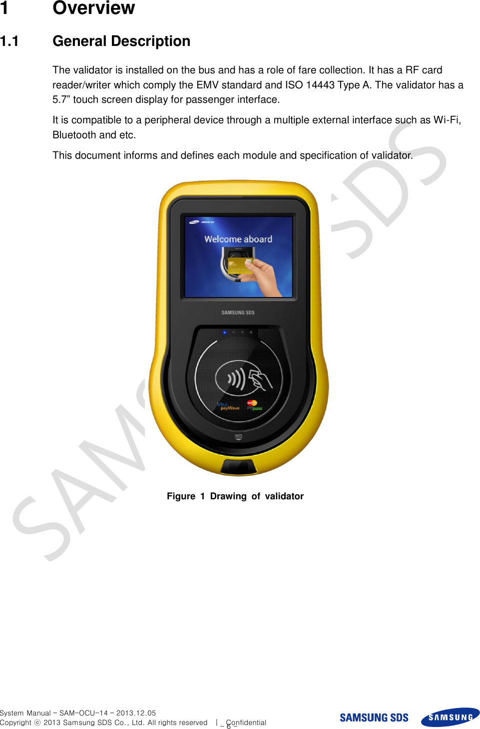  System Manual – SAM-OCU-14 – 2013.12.05 Copyright ⓒ 2013 Samsung SDS Co., Ltd. All rights reserved    |    Confidential - 6 - 1  Overview 1.1  General Description The validator is installed on the bus and has a role of fare collection. It has a RF card reader/writer which comply the EMV standard and ISO 14443 Type A. The validator has a 5.7” touch screen display for passenger interface. It is compatible to a peripheral device through a multiple external interface such as Wi-Fi, Bluetooth and etc. This document informs and defines each module and specification of validator.    Figure  1  Drawing  of  validator  