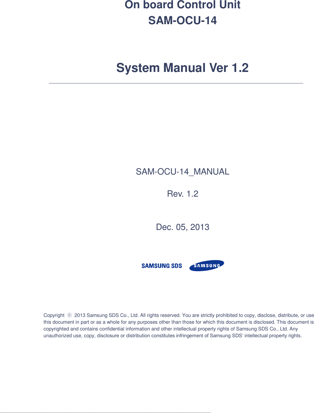   On board Control Unit   SAM-OCU-14   System Manual Ver 1.2        SAM-OCU-14_MANUAL  Rev. 1.2   Dec. 05, 2013       Copyright  ⓒ 2013 Samsung SDS Co., Ltd. All rights reserved. You are strictly prohibited to copy, disclose, distribute, or use this document in part or as a whole for any purposes other than those for which this document is disclosed. This document is copyrighted and contains confidential information and other intellectual property rights of Samsung SDS Co., Ltd. Any unauthorized use, copy, disclosure or distribution constitutes infringement of Samsung SDS’ intellectual property rights.    