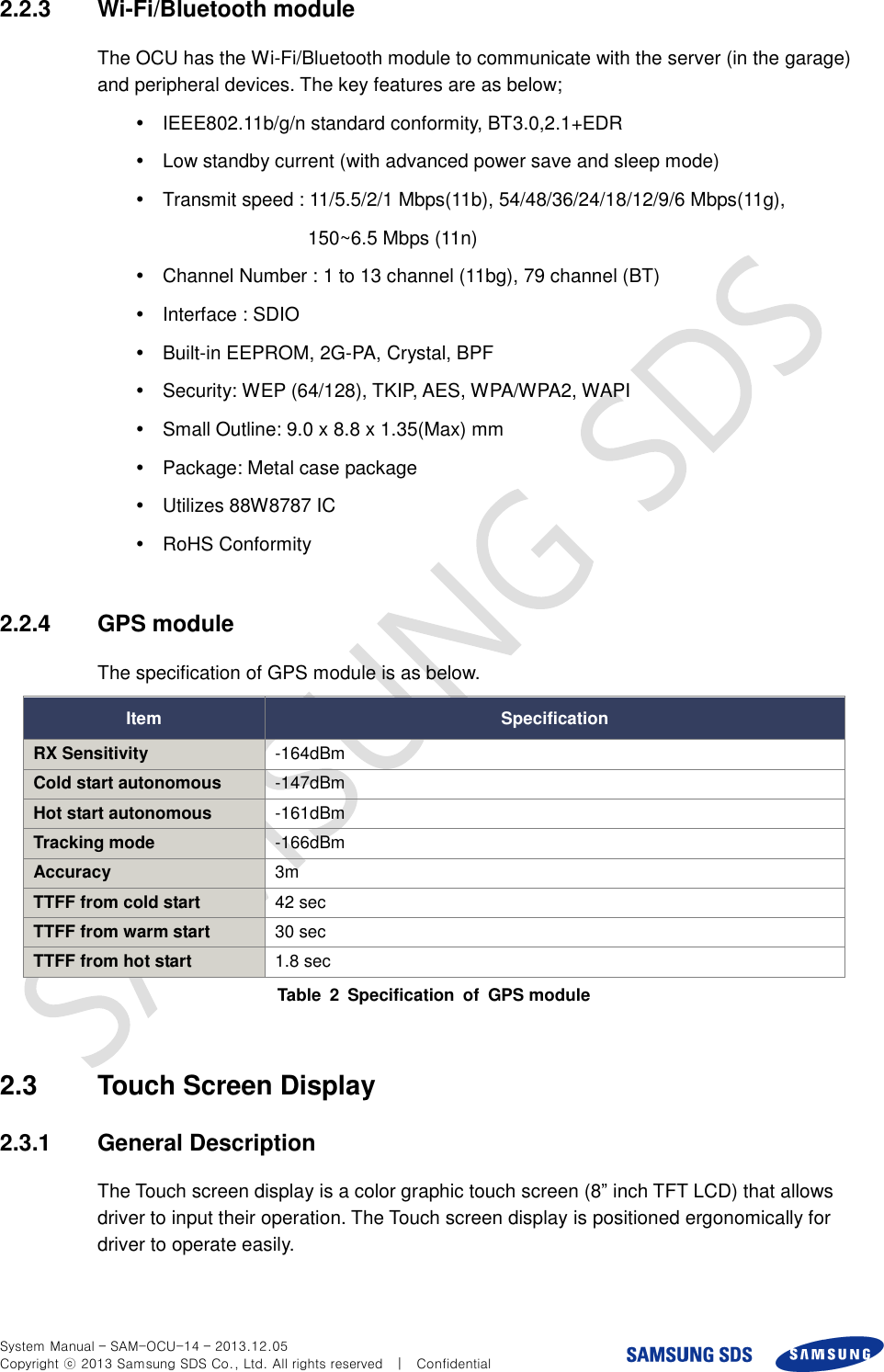  System Manual – SAM-OCU-14 – 2013.12.05 Copyright ⓒ 2013 Samsung SDS Co., Ltd. All rights reserved    |    Confidential 2.2.3  Wi-Fi/Bluetooth module The OCU has the Wi-Fi/Bluetooth module to communicate with the server (in the garage) and peripheral devices. The key features are as below;   IEEE802.11b/g/n standard conformity, BT3.0,2.1+EDR   Low standby current (with advanced power save and sleep mode)   Transmit speed : 11/5.5/2/1 Mbps(11b), 54/48/36/24/18/12/9/6 Mbps(11g), 150~6.5 Mbps (11n)   Channel Number : 1 to 13 channel (11bg), 79 channel (BT)   Interface : SDIO   Built-in EEPROM, 2G-PA, Crystal, BPF   Security: WEP (64/128), TKIP, AES, WPA/WPA2, WAPI   Small Outline: 9.0 x 8.8 x 1.35(Max) mm   Package: Metal case package   Utilizes 88W8787 IC  RoHS Conformity  2.2.4  GPS module The specification of GPS module is as below. Item Specification RX Sensitivity -164dBm Cold start autonomous -147dBm Hot start autonomous -161dBm Tracking mode -166dBm Accuracy 3m TTFF from cold start 42 sec TTFF from warm start 30 sec TTFF from hot start 1.8 sec Table  2  Specification  of  GPS module  2.3  Touch Screen Display 2.3.1  General Description The Touch screen display is a color graphic touch screen (8” inch TFT LCD) that allows driver to input their operation. The Touch screen display is positioned ergonomically for driver to operate easily.  