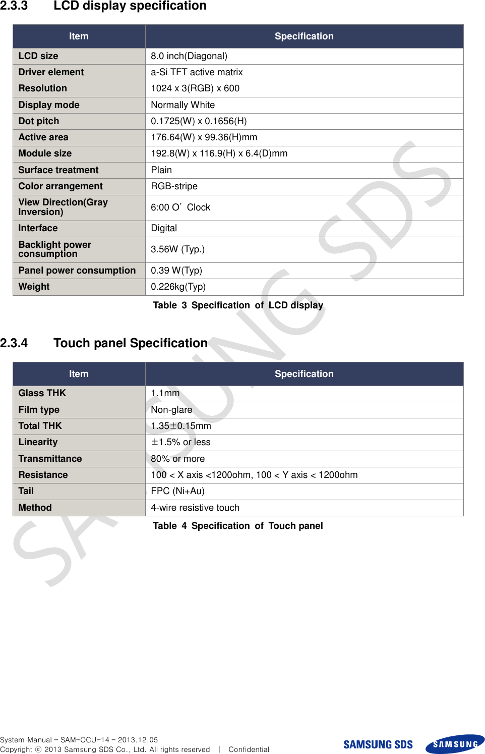  System Manual – SAM-OCU-14 – 2013.12.05 Copyright ⓒ 2013 Samsung SDS Co., Ltd. All rights reserved    |    Confidential 2.3.3  LCD display specification Item Specification LCD size 8.0 inch(Diagonal) Driver element a-Si TFT active matrix Resolution 1024 x 3(RGB) x 600 Display mode Normally White Dot pitch 0.1725(W) x 0.1656(H) Active area 176.64(W) x 99.36(H)mm Module size 192.8(W) x 116.9(H) x 6.4(D)mm Surface treatment Plain Color arrangement RGB-stripe View Direction(Gray Inversion) 6:00 O’  Clock Interface Digital Backlight power consumption 3.56W (Typ.) Panel power consumption 0.39 W(Typ) Weight 0.226kg(Typ) Table  3  Specification  of  LCD display  2.3.4  Touch panel Specification Item Specification Glass THK 1.1mm Film type Non-glare Total THK 1.35±0.15mm Linearity ±1.5% or less Transmittance 80% or more Resistance 100 &lt; X axis &lt;1200ohm, 100 &lt; Y axis &lt; 1200ohm Tail FPC (Ni+Au) Method 4-wire resistive touch Table  4  Specification  of  Touch panel  