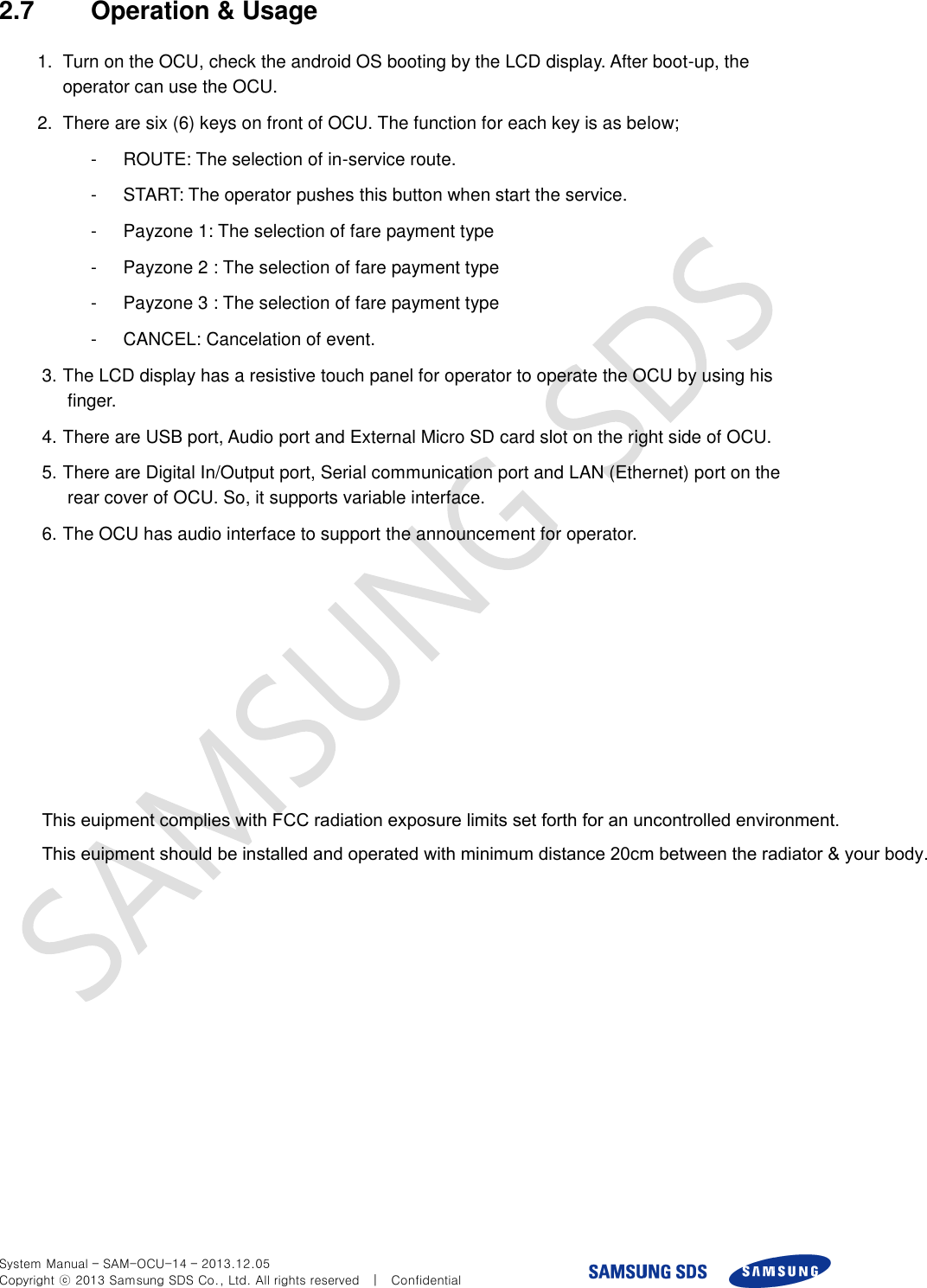  System Manual – SAM-OCU-14 – 2013.12.05 Copyright ⓒ 2013 Samsung SDS Co., Ltd. All rights reserved    |    Confidential 2.7  Operation &amp; Usage 1.  Turn on the OCU, check the android OS booting by the LCD display. After boot-up, the operator can use the OCU. 2.  There are six (6) keys on front of OCU. The function for each key is as below; -  ROUTE: The selection of in-service route. -  START: The operator pushes this button when start the service. -  Payzone 1: The selection of fare payment type -  Payzone 2 : The selection of fare payment type -  Payzone 3 : The selection of fare payment type -  CANCEL: Cancelation of event. 3. The LCD display has a resistive touch panel for operator to operate the OCU by using his finger. 4. There are USB port, Audio port and External Micro SD card slot on the right side of OCU.     5. There are Digital In/Output port, Serial communication port and LAN (Ethernet) port on the rear cover of OCU. So, it supports variable interface. 6. The OCU has audio interface to support the announcement for operator.                his euipment complies ith  radiation eposure limits set forth for an uncontrolled enironment  his euipment should be installed and operated ith minimum distance cm beteen the radiator  your body          