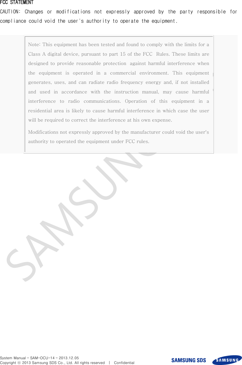  System Manual – SAM-OCU-14 – 2013.12.05 Copyright ⓒ 2013 Samsung SDS Co., Ltd. All rights reserved    |    Confidential  FCC STATEMENT CAUTION:  Changes  or  modifications  not  expressly  approved  by  the  party  responsible  for compliance could void the user&apos;s authority to operate the equipment.    Note: This equipment has been tested and found to comply with the limits for a Class A digital device, pursuant to part 15 of the FCC   Rules. These limits are designed  to  provide  reasonable  protection   against  harmful  interference  when the  equipment  is  operated  in  a  commercial  environment.  This  equipment generates,  uses,  and  can  radiate  radio  frequency  energy  and,  if  not  installed and  used  in  accordance  with  the  instruction  manual,  may  cause  harmful interference  to  radio  communications.  Operation  of  this  equipment  in  a residential area is likely  to cause harmful interference in which case  the user will be required to correct the interference at his own expense.   Modifications not expressly approved by the manufacturer could void the user&apos;s authority to operated the equipment under FCC rules.     