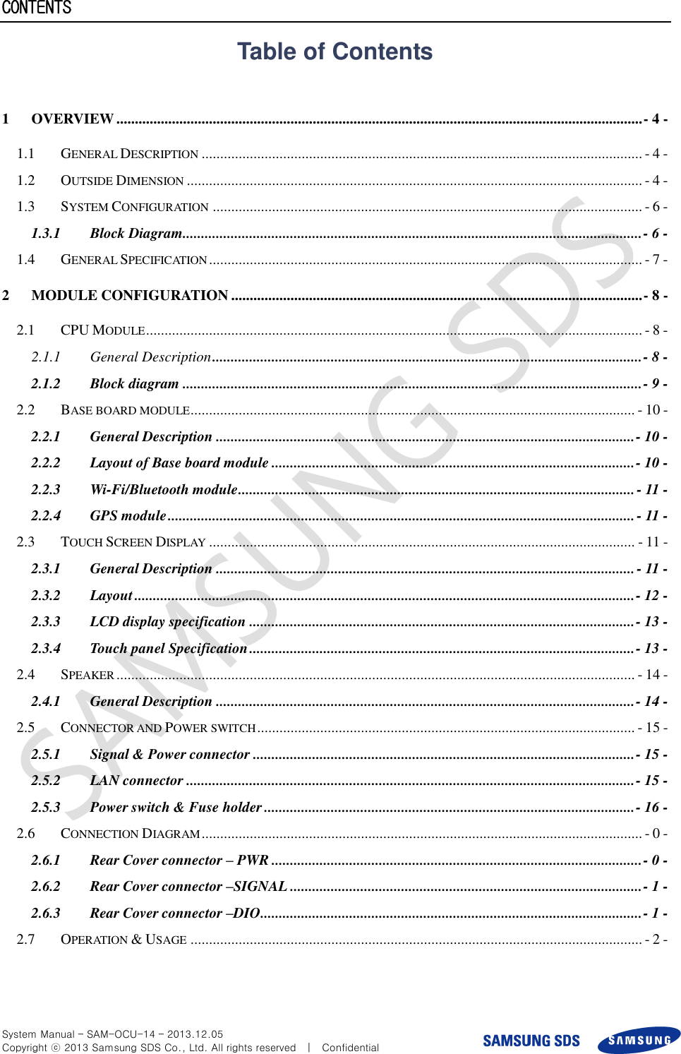  System Manual – SAM-OCU-14 – 2013.12.05 Copyright ⓒ 2013 Samsung SDS Co., Ltd. All rights reserved    |    Confidential CONTENTS Table of Contents  1 OVERVIEW .............................................................................................................................................. - 4 - 1.1 GENERAL DESCRIPTION ....................................................................................................................... - 4 - 1.2 OUTSIDE DIMENSION ........................................................................................................................... - 4 - 1.3 SYSTEM CONFIGURATION .................................................................................................................... - 6 - 1.3.1 Block Diagram............................................................................................................................ - 6 - 1.4 GENERAL SPECIFICATION ..................................................................................................................... - 7 - 2 MODULE CONFIGURATION ............................................................................................................... - 8 - 2.1 CPU MODULE ...................................................................................................................................... - 8 - 2.1.1 General Description .................................................................................................................... - 8 - 2.1.2 Block diagram ............................................................................................................................ - 9 - 2.2 BASE BOARD MODULE ........................................................................................................................ - 10 - 2.2.1 General Description ................................................................................................................. - 10 - 2.2.2 Layout of Base board module .................................................................................................. - 10 - 2.2.3 Wi-Fi/Bluetooth module ........................................................................................................... - 11 - 2.2.4 GPS module .............................................................................................................................. - 11 - 2.3 TOUCH SCREEN DISPLAY ................................................................................................................... - 11 - 2.3.1 General Description ................................................................................................................. - 11 - 2.3.2 Layout ....................................................................................................................................... - 12 - 2.3.3 LCD display specification ........................................................................................................ - 13 - 2.3.4 Touch panel Specification ........................................................................................................ - 13 - 2.4 SPEAKER ............................................................................................................................................ - 14 - 2.4.1 General Description ................................................................................................................. - 14 - 2.5 CONNECTOR AND POWER SWITCH ...................................................................................................... - 15 - 2.5.1 Signal &amp; Power connector ....................................................................................................... - 15 - 2.5.2 LAN connector ......................................................................................................................... - 15 - 2.5.3 Power switch &amp; Fuse holder .................................................................................................... - 16 - 2.6 CONNECTION DIAGRAM ....................................................................................................................... - 0 - 2.6.1 Rear Cover connector – PWR .................................................................................................... - 0 - 2.6.2 Rear Cover connector –SIGNAL ............................................................................................... - 1 - 2.6.3 Rear Cover connector –DIO ....................................................................................................... - 1 - 2.7 OPERATION &amp; USAGE .......................................................................................................................... - 2 -  