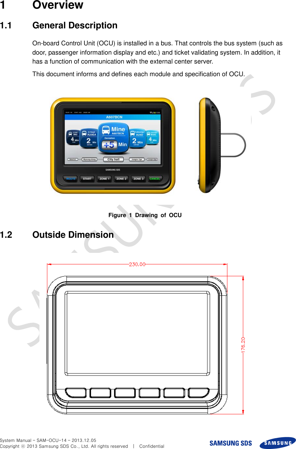  System Manual – SAM-OCU-14 – 2013.12.05 Copyright ⓒ 2013 Samsung SDS Co., Ltd. All rights reserved    |    Confidential 1  Overview 1.1  General Description On-board Control Unit (OCU) is installed in a bus. That controls the bus system (such as door, passenger information display and etc.) and ticket validating system. In addition, it has a function of communication with the external center server. This document informs and defines each module and specification of OCU.  Figure  1  Drawing  of  OCU   1.2  Outside Dimension    