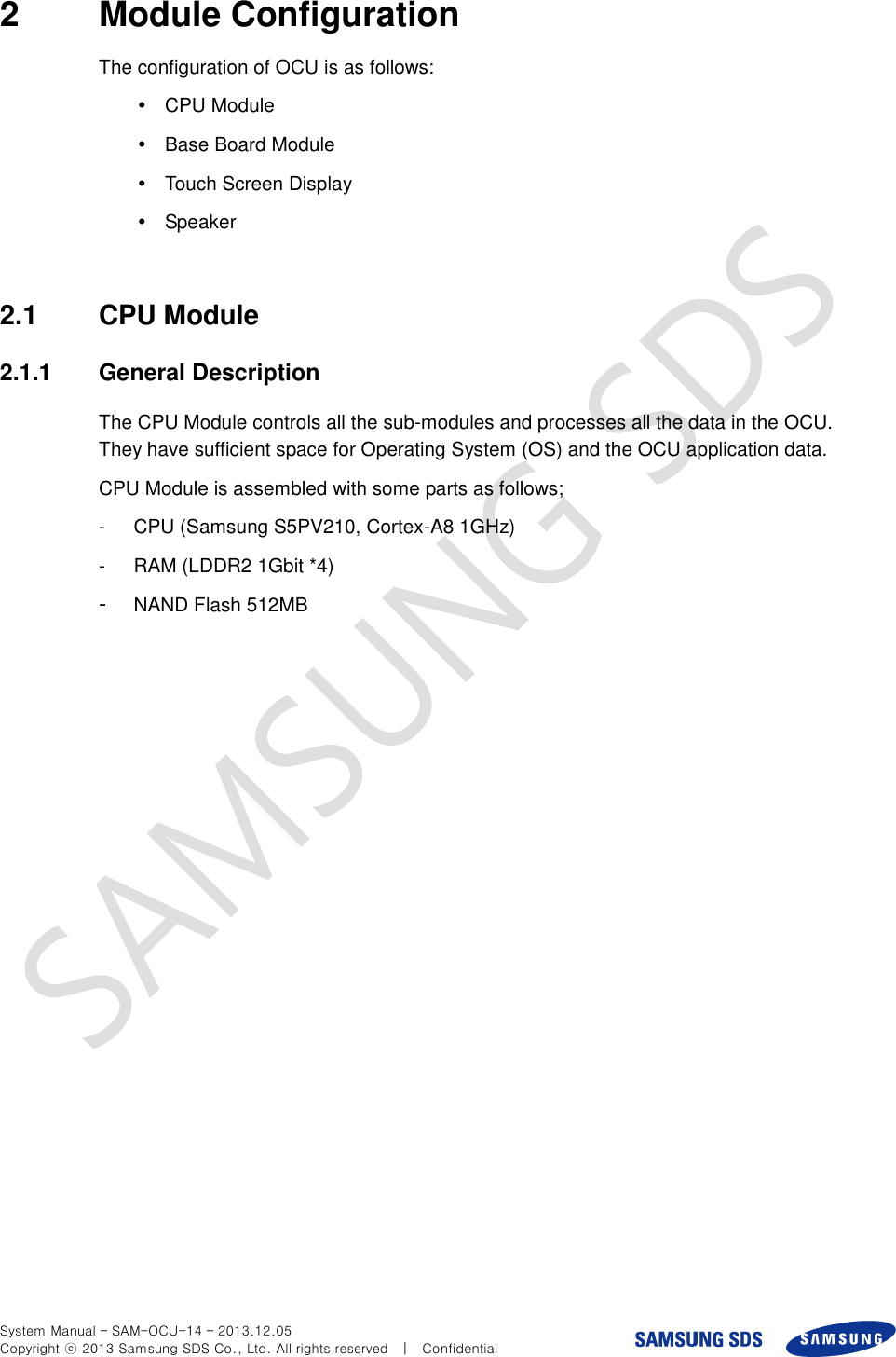  System Manual – SAM-OCU-14 – 2013.12.05 Copyright ⓒ 2013 Samsung SDS Co., Ltd. All rights reserved    |    Confidential 2  Module Configuration The configuration of OCU is as follows:     CPU Module   Base Board Module   Touch Screen Display   Speaker  2.1  CPU Module 2.1.1  General Description The CPU Module controls all the sub-modules and processes all the data in the OCU. They have sufficient space for Operating System (OS) and the OCU application data.   CPU Module is assembled with some parts as follows; -  CPU (Samsung S5PV210, Cortex-A8 1GHz) -  RAM (LDDR2 1Gbit *4) -  NAND Flash 512MB 