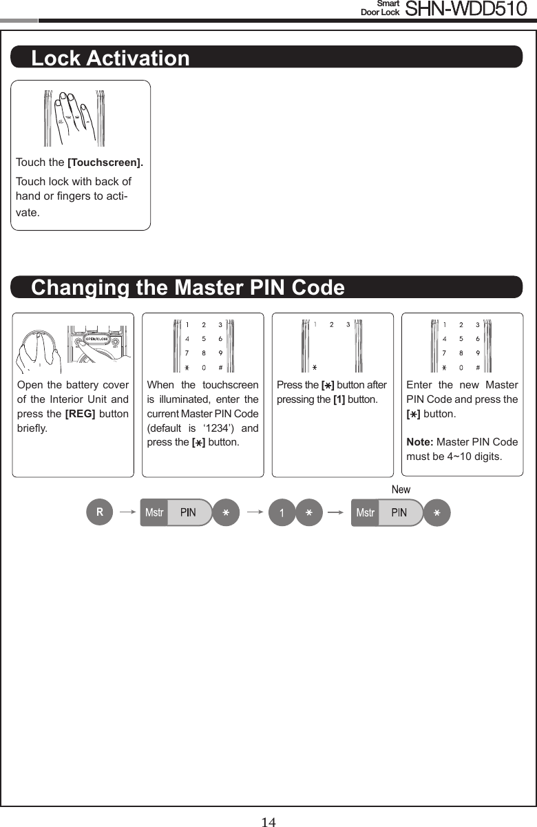 14Smart  Door Lock SHN-WDD51015Touch the [Touchscreen].Touch lock with back of hand or ngers to acti-vate.Open the battery cover of  the  Interior  Unit  and press the [REG] button briey.When  the  touchscreen is  illuminated,  enter  the current Master PIN Code (default  is  ‘1234’)  and press the [ ] button.Press the [ ] button after pressing the [1] button.Enter  the  new  Master PIN Code and press the [ ] button.Note: Master PIN Code must be 4~10 digits.REG SETRNo1~100No1~100No1~100No1~100R222333No1~100No1~100No1~100No1~100R222333Lock ActivationChanging the Master PIN Code