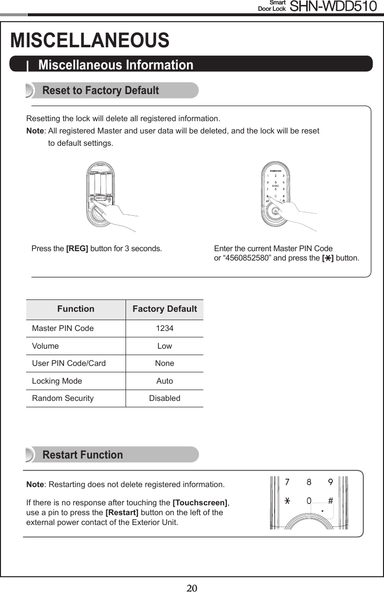20Smart  Door Lock SHN-WDD510|  Miscellaneous InformationReset to Factory DefaultRestart Function20Note: Restarting does not delete registered information.If there is no response after touching the [Touchscreen], use a pin to press the [Restart] button on the left of the external power contact of the Exterior Unit. REG SETPress the [REG] button for 3 seconds. Enter the current Master PIN Code  or “4560852580” and press the [ ] button.Resetting the lock will delete all registered information.Note:  All registered Master and user data will be deleted, and the lock will be reset  to default settings.Function Factory DefaultMaster PIN Code 1234Volume LowUser PIN Code/Card NoneLocking Mode AutoRandom Security DisabledMISCELLANEOUS