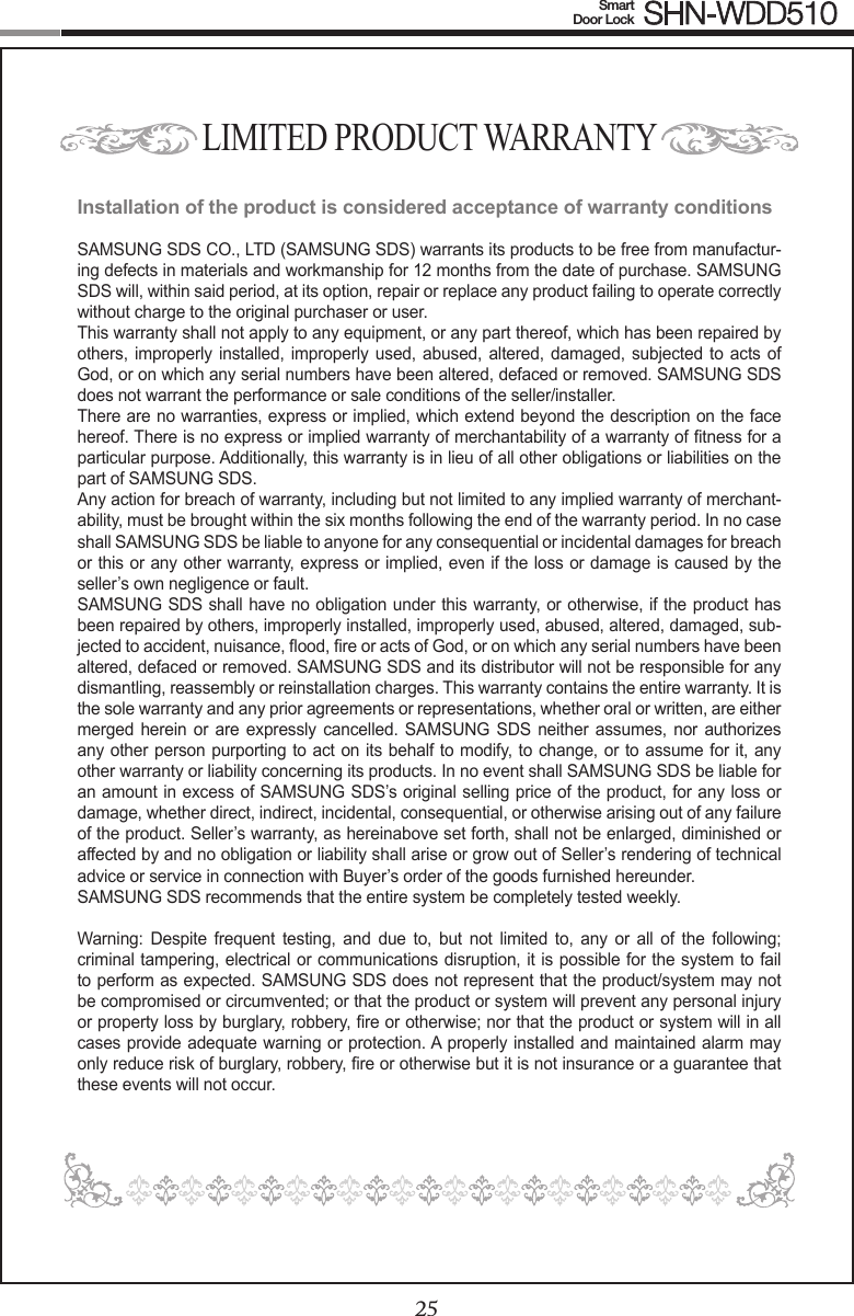 2425Smart  Door Lock SHN-WDD510LIMITED PRODUCT WARRANTYInstallation of the product is considered acceptance of warranty conditionsSAMSUNG SDS CO., LTD (SAMSUNG SDS) warrants its products to be free from manufactur-ing defects in materials and workmanship for 12 months from the date of purchase. SAMSUNG SDS will, within said period, at its option, repair or replace any product failing to operate correctly without charge to the original purchaser or user.This warranty shall not apply to any equipment, or any part thereof, which has been repaired by others,  improperly installed, improperly used, abused,  altered, damaged, subjected to acts of God, or on which any serial numbers have been altered, defaced or removed. SAMSUNG SDS does not warrant the performance or sale conditions of the seller/installer.There are no warranties, express or implied, which extend beyond the description on the face hereof. There is no express or implied warranty of merchantability of a warranty of tness for a particular purpose. Additionally, this warranty is in lieu of all other obligations or liabilities on the part of SAMSUNG SDS.Any action for breach of warranty, including but not limited to any implied warranty of merchant-ability, must be brought within the six months following the end of the warranty period. In no case shall SAMSUNG SDS be liable to anyone for any consequential or incidental damages for breach or this or any other warranty, express or implied, even if the loss or damage is caused by the seller’s own negligence or fault.SAMSUNG SDS shall have no obligation under this warranty, or otherwise, if the product has been repaired by others, improperly installed, improperly used, abused, altered, damaged, sub-jected to accident, nuisance, ood, re or acts of God, or on which any serial numbers have been altered, defaced or removed. SAMSUNG SDS and its distributor will not be responsible for any dismantling, reassembly or reinstallation charges. This warranty contains the entire warranty. It is the sole warranty and any prior agreements or representations, whether oral or written, are either merged herein or  are expressly cancelled.  SAMSUNG SDS  neither assumes, nor  authorizes any other person purporting to act on its behalf to modify, to change, or to assume for it, any other warranty or liability concerning its products. In no event shall SAMSUNG SDS be liable for an amount in excess of SAMSUNG SDS’s original selling price of the product, for any loss or damage, whether direct, indirect, incidental, consequential, or otherwise arising out of any failure of the product. Seller’s warranty, as hereinabove set forth, shall not be enlarged, diminished or affected by and no obligation or liability shall arise or grow out of Seller’s rendering of technical advice or service in connection with Buyer’s order of the goods furnished hereunder.SAMSUNG SDS recommends that the entire system be completely tested weekly. Warning:  Despite  frequent  testing,  and  due  to,  but  not  limited  to,  any  or  all  of  the  following; criminal tampering, electrical or communications disruption, it is possible for the system to fail to perform as expected. SAMSUNG SDS does not represent that the product/system may not be compromised or circumvented; or that the product or system will prevent any personal injury or property loss by burglary, robbery, re or otherwise; nor that the product or system will in all cases provide adequate warning or protection. A properly installed and maintained alarm may only reduce risk of burglary, robbery, re or otherwise but it is not insurance or a guarantee that these events will not occur. 