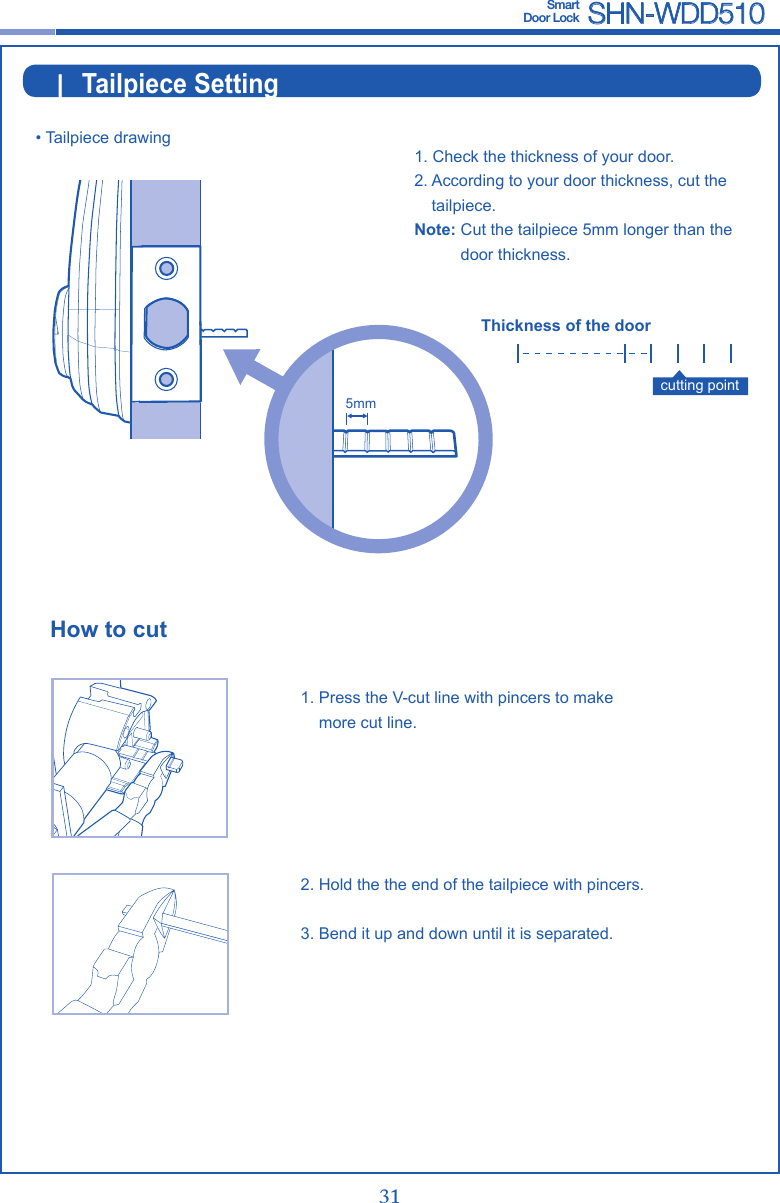 30 31Smart  Door Lock SHN-WDD510|  Tailpiece Setting• Tailpiece drawing1.  Press the V-cut line with pincers to make more cut line.2.  Hold the the end of the tailpiece with pincers.3.  Bend it up and down until it is separated.How to cutcutting point1.  Check the thickness of your door.2.  According to your door thickness, cut the tailpiece.Note:  Cut the tailpiece 5mm longer than the door thickness.Thickness of the door5mm