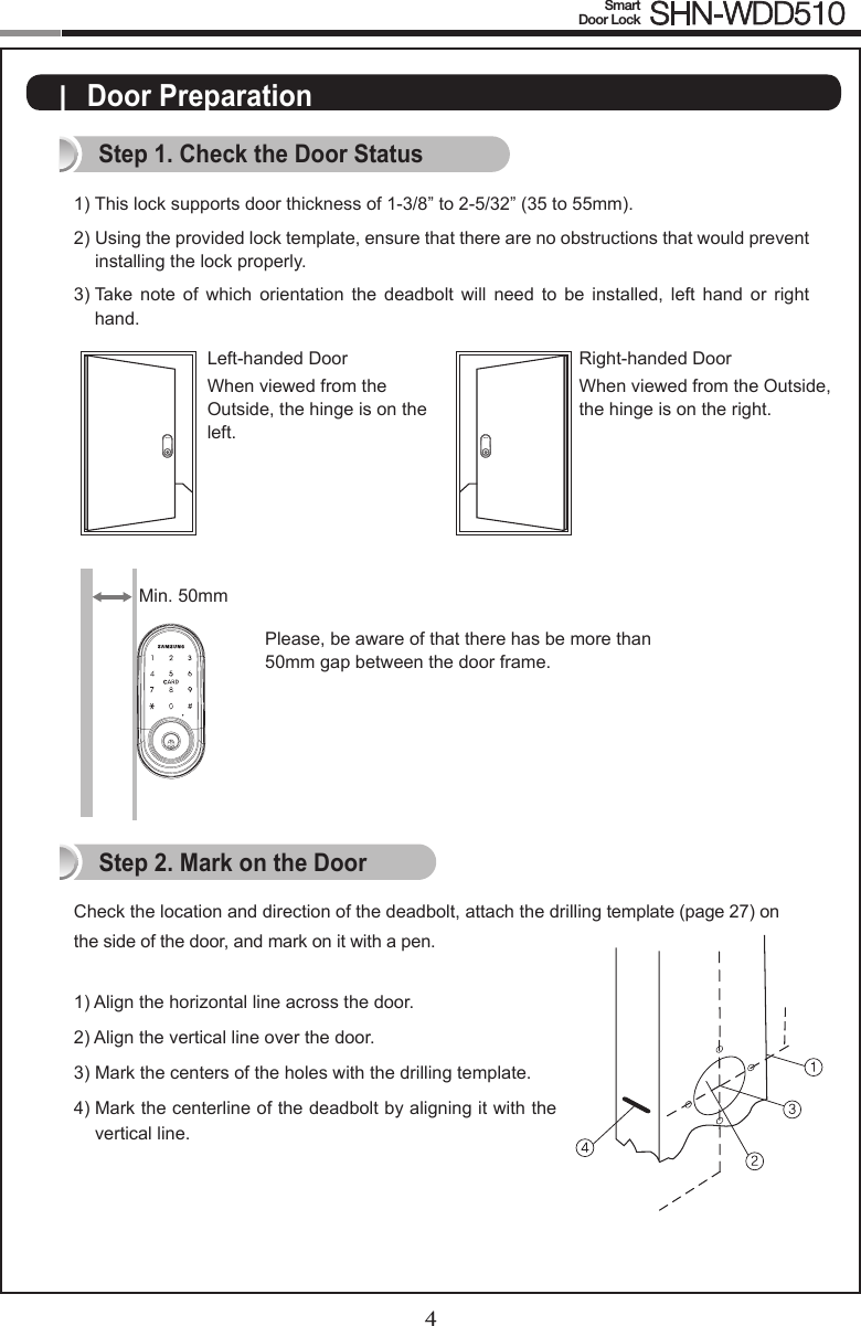 4Smart  Door Lock SHN-WDD5105|  Door PreparationStep 1. Check the Door Status1)  This lock supports door thickness of 1-3/8” to 2-5/32” (35 to 55mm). 2)  Using the provided lock template, ensure that there are no obstructions that would prevent  installing the lock properly. 3)  Take  note  of  which  orientation  the  deadbolt  will  need  to  be  installed,  left  hand  or  right hand.Check the location and direction of the deadbolt, attach the drilling template (page 27) on the side of the door, and mark on it with a pen.1) Align the horizontal line across the door.2) Align the vertical line over the door.3)  Mark the centers of the holes with the drilling template.4)   Mark the centerline of the deadbolt by aligning it with the vertical line.Right-handed DoorWhen viewed from the Outside, the hinge is on the right. Left-handed DoorWhen viewed from the  Outside, the hinge is on the  left.Step 2. Mark on the DoorPlease, be aware of that there has be more than 50mm gap between the door frame.Min. 50mm