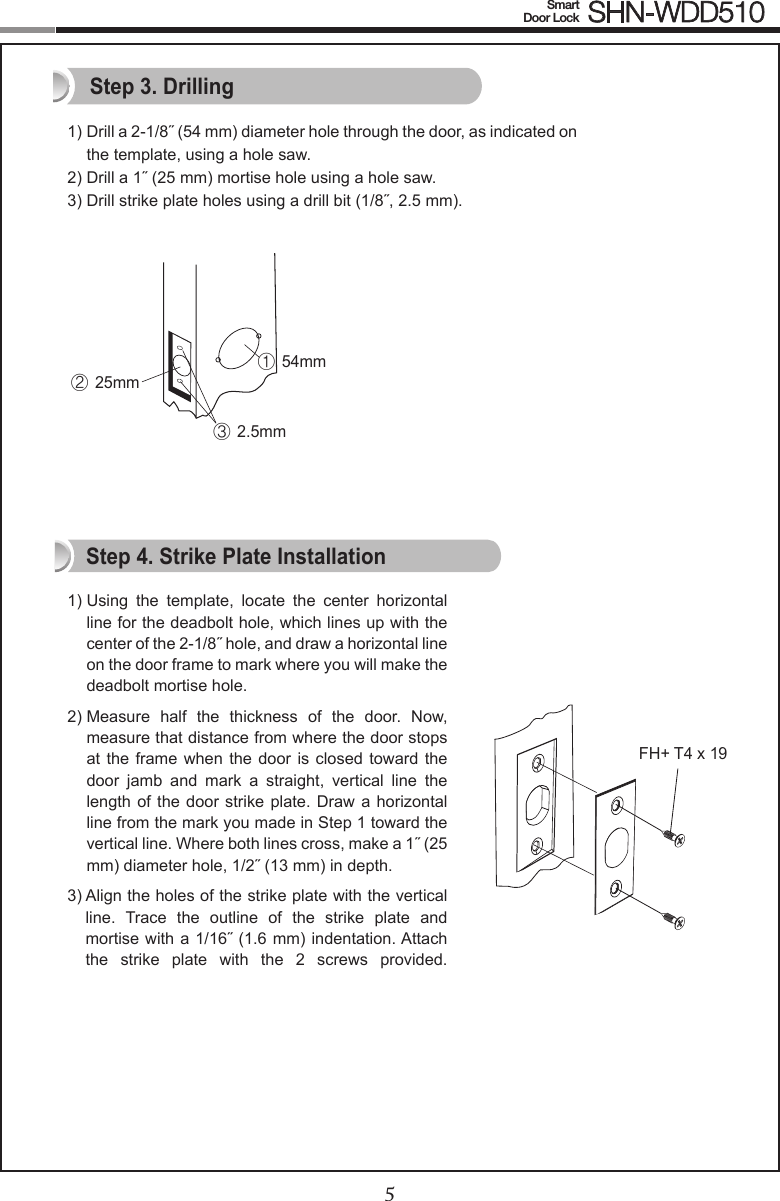45Smart  Door Lock SHN-WDD5101)  Drill a 2-1/8˝ (54 mm) diameter hole through the door, as indicated on the template, using a hole saw.2) Drill a 1˝ (25 mm) mortise hole using a hole saw.3) Drill strike plate holes using a drill bit (1/8˝, 2.5 mm).1)  Using  the  template,  locate  the  center  horizontal line for the deadbolt hole, which lines up with the center of the 2-1/8˝ hole, and draw a horizontal line on the door frame to mark where you will make the deadbolt mortise hole.2)  Measure  half  the  thickness  of  the  door.  Now, measure that distance from where the door stops at the frame when the  door  is  closed  toward  the door  jamb  and  mark  a  straight,  vertical  line  the length of the  door  strike plate. Draw  a  horizontal line from the mark you made in Step 1 toward the vertical line. Where both lines cross, make a 1˝ (25 mm) diameter hole, 1/2˝ (13 mm) in depth.3)  Align the holes of the strike plate with the vertical line.  Trace  the  outline  of  the  strike  plate  and mortise with a 1/16˝ (1.6 mm) indentation. Attach the  strike  plate  with  the  2  screws  provided.  Step 3. DrillingStep 4. Strike Plate InstallationFH+ T4 x 19① 54mm② 25mm③ 2.5mm