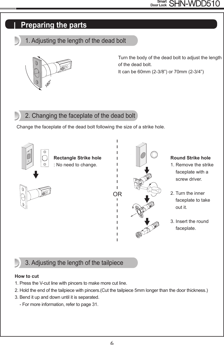 6Smart  Door Lock SHN-WDD5107|  Preparing the parts1. Adjusting the length of the dead bolt180°Turn the body of the dead bolt to adjust the length of the dead bolt.It can be 60mm (2-3/8”) or 70mm (2-3/4”)ORRectangle Strike hole: No need to change.2. Changing the faceplate of the dead boltChange the faceplate of the dead bolt following the size of a strike hole.Round Strike hole1.  Remove the strike faceplate with a screw driver.2.  Turn the inner faceplate to take out it.3.  Insert the round faceplate.OROR3. Adjusting the length of the tailpieceHow to cut1.  Press the V-cut line with pincers to make more cut line.2.  Hold the end of the tailpiece with pincers.(Cut the tailpiece 5mm longer than the door thickness.)3.  Bend it up and down until it is separated. - For more information, refer to page 31.