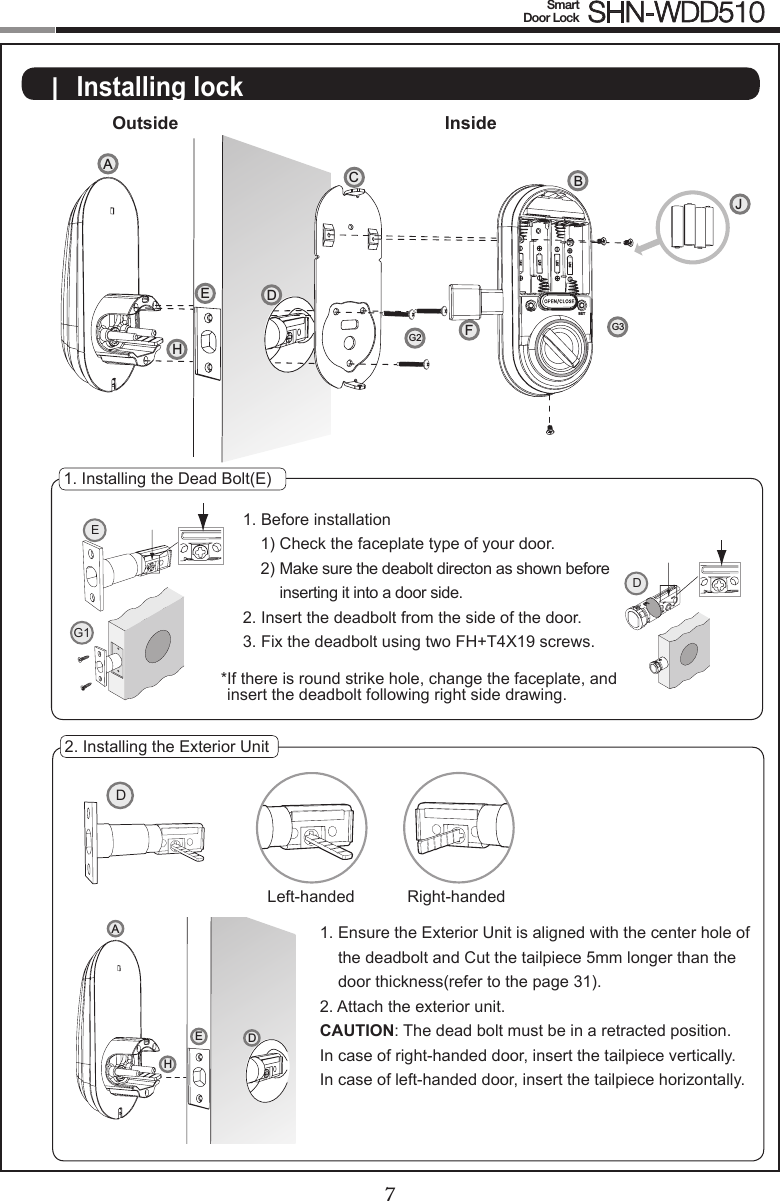 67Smart  Door Lock SHN-WDD510D|  Installing lockOutside Inside1. Installing the Dead Bolt(E)1. Before installation1) Check the faceplate type of your door.2)  Make sure the deabolt directon as shown before inserting it into a door side.2. Insert the deadbolt from the side of the door.3. Fix the deadbolt using two FH+T4X19 screws.* If there is round strike hole, change the faceplate, and insert the deadbolt following right side drawing.2. Installing the Exterior Unit1.  Ensure the Exterior Unit is aligned with the center hole of the deadbolt and Cut the tailpiece 5mm longer than the door thickness(refer to the page 31).2.  Attach the exterior unit.CAUTION: The dead bolt must be in a retracted position.In case of right-handed door, insert the tailpiece vertically.  In case of left-handed door, insert the tailpiece horizontally.EG1DLeft-handed Right-handedDAHECFBJDAG2G3EHREGSET