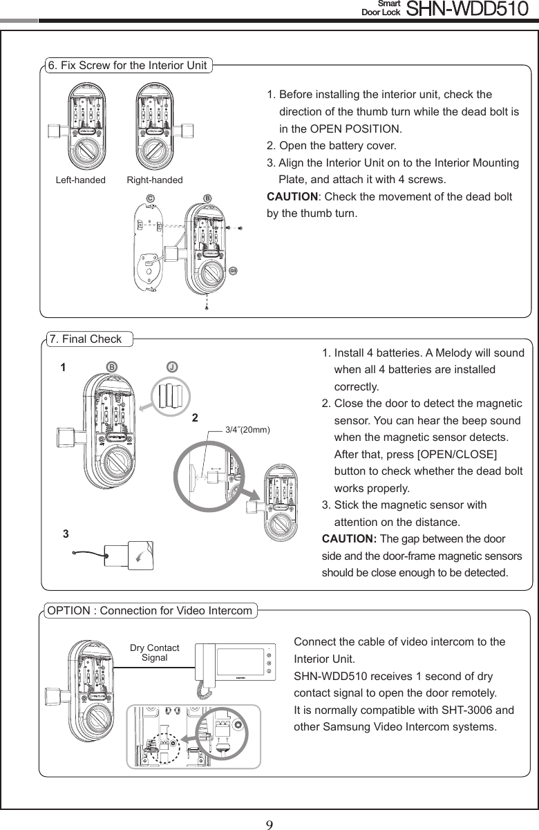 89Smart  Door Lock SHN-WDD5106. Fix Screw for the Interior Unit1.  Before installing the interior unit, check the direction of the thumb turn while the dead bolt is in the OPEN POSITION.2.  Open the battery cover.3.  Align the Interior Unit on to the Interior Mounting Plate, and attach it with 4 screws.CAUTION: Check the movement of the dead bolt by the thumb turn.7. Final Check1.  Install 4 batteries. A Melody will sound when all 4 batteries are installed correctly.2.  Close the door to detect the magnetic sensor. You can hear the beep sound when the magnetic sensor detects. After that, press [OPEN/CLOSE] button to check whether the dead bolt works properly.3.  Stick the magnetic sensor with  attention on the distance.CAUTION: The gap between the door side and the door-frame magnetic sensors should be close enough to be detected.OPTION : Connection for Video IntercomConnect the cable of video intercom to the Interior Unit.SHN-WDD510 receives 1 second of dry contact signal to open the door remotely.  It is normally compatible with SHT-3006 and other Samsung Video Intercom systems.Dry Contact  Signal3/4˝(20mm)123CREG SETBG3SETREG SETREGLeft-handed Right-handedSETREG SETREGB JREG SETSETREGREG