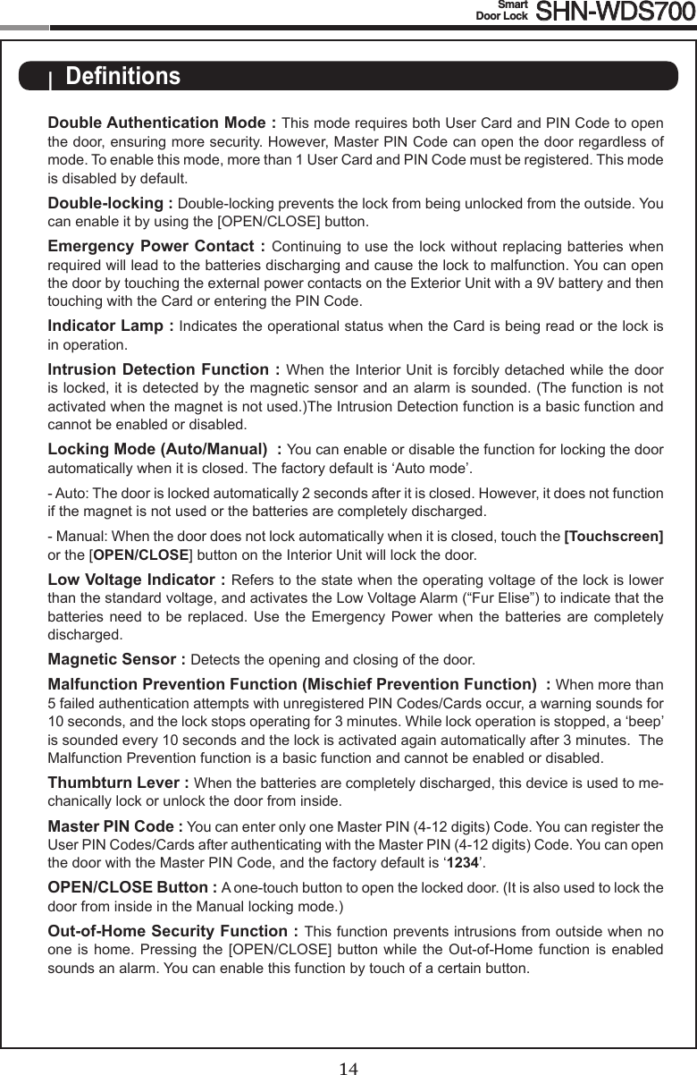 14Smart  Door Lock SHN-WDS70015Double Authentication Mode : This mode requires both User Card and PIN Code to open the door, ensuring more security. However, Master PIN Code can open the door regardless of mode. To enable this mode, more than 1 User Card and PIN Code must be registered. This mode is disabled by default.Double-locking : Double-locking prevents the lock from being unlocked from the outside. You can enable it by using the [OPEN/CLOSE] button.Emergency Power Contact : Continuing to use the  lock without  replacing batteries when required will lead to the batteries discharging and cause the lock to malfunction. You can open the door by touching the external power contacts on the Exterior Unit with a 9V battery and then touching with the Card or entering the PIN Code.Indicator Lamp : Indicates the operational status when the Card is being read or the lock is in operation.Intrusion Detection Function : When the Interior Unit is forcibly detached while the door is locked, it is detected by the magnetic sensor and an alarm is sounded. (The function is not activated when the magnet is not used.)The Intrusion Detection function is a basic function and cannot be enabled or disabled.Locking Mode (Auto/Manual)  : You can enable or disable the function for locking the door automatically when it is closed. The factory default is ‘Auto mode’. -Auto:Thedoorislockedautomatically2secondsafteritisclosed.However,itdoesnotfunctionif the magnet is not used or the batteries are completely discharged. -Manual:Whenthedoordoesnotlockautomaticallywhenitisclosed,touchthe[Touchscreen] or the [OPEN/CLOSE] button on the Interior Unit will lock the door. Low Voltage Indicator : Refers to the state when the operating voltage of the lock is lower than the standard voltage, and activates the Low Voltage Alarm (“Fur Elise”) to indicate that the batteries need  to  be  replaced.  Use  the  Emergency  Power  when  the  batteries  are  completely discharged.Magnetic Sensor : Detects the opening and closing of the door.Malfunction Prevention Function (Mischief Prevention Function)  : When more than 5 failed authentication attempts with unregistered PIN Codes/Cards occur, a warning sounds for 10 seconds, and the lock stops operating for 3 minutes. While lock operation is stopped, a ‘beep’ is sounded every 10 seconds and the lock is activated again automatically after 3 minutes.  The Malfunction Prevention function is a basic function and cannot be enabled or disabled.Thumbturn Lever : When the batteries are completely discharged, this device is used to me-chanically lock or unlock the door from inside.Master PIN Code : You can enter only one Master PIN (4-12 digits) Code. You can register the User PIN Codes/Cards after authenticating with the Master PIN (4-12 digits) Code. You can open the door with the Master PIN Code, and the factory default is ‘1234’.OPEN/CLOSE Button : A one-touch button to open the locked door. (It is also used to lock the door from inside in the Manual locking mode.)Out-of-Home Security Function : This function prevents intrusions from outside when no one is home.  Pressing  the  [OPEN/CLOSE]  button while the Out-of-Home  function  is  enabled sounds an alarm. You can enable this function by touch of a certain button.|  Denitions