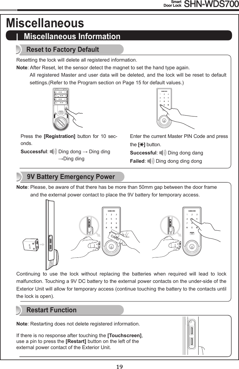 1819Smart  Door Lock SHN-WDS700|  Miscellaneous InformationReset to Factory DefaultResetting the lock will delete all registered information.Note:AfterReset,letthesensordetectthemagnettosetthehandtypeagain.All registered Master and user data will be deleted, and the lock will be reset to default settings.(Refer to the Program section on Page 15 for default values.)Press  the  [Registration]  button  for  10  sec-onds.Successful:  Ding dong →Dingding→DingdingEnter the current Master PIN Code and press the [ ] button.Successful:  Ding dong dangFailed:  Ding dong ding dong Restart FunctionContinuing  to  use  the  lock  without  replacing  the  batteries  when  required  will  lead  to  lock malfunction. Touching a 9V DC battery to the external power contacts on the under-side of the Exterior Unit will allow for temporary access (continue touching the battery to the contacts until the lock is open).9V Battery Emergency Power19Note:Restartingdoesnotdeleteregisteredinformation.If there is no response after touching the [Touchscreen], use a pin to press the [Restart] button on the left of the external power contact of the Exterior Unit. Note:Please,beawareofthattherehasbemorethan50mmgapbetweenthedoorframeand the external power contact to place the 9V battery for temporary access.Miscellaneous