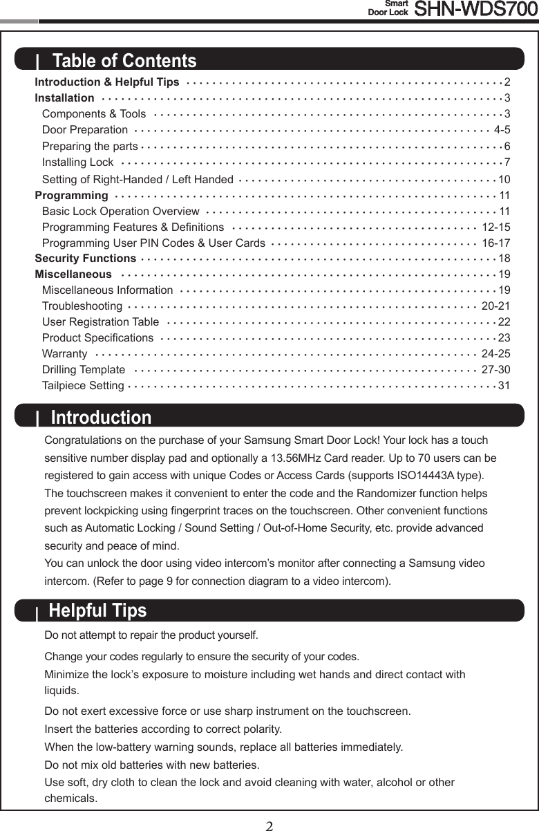 2Smart  Door Lock SHN-WDS7003Introduction &amp; Helpful Tips  •••••••••••••••••••••••••••••••••••••••••••••••••2 Installation  ••••••••••••••••••••••••••••••••••••••••••••••••••••••••••••••3   Components &amp; Tools  ••••••••••••••••••••••••••••••••••••••••••••••••••••••3  Door Preparation  •••••••••••••••••••••••••••••••••••••••••••••••••••••••4-5  Preparing the parts ••••••••••••••••••••••••••••••••••••••••••••••••••••••••6  Installing Lock  •••••••••••••••••••••••••••••••••••••••••••••••••••••••••••7  Setting of Right-Handed / Left Handed  ••••••••••••••••••••••••••••••••••••••••10Programming  •••••••••••••••••••••••••••••••••••••••••••••••••••••••••••11   Basic Lock Operation Overview  •••••••••••••••••••••••••••••••••••••••••••••11 ProgrammingFeatures&amp;Denitions •••••••••••••••••••••••••••••••••••••• 12-15  Programming User PIN Codes &amp; User Cards  •••••••••••••••••••••••••••••••• 16-17Security Functions •••••••••••••••••••••••••••••••••••••••••••••••••••••••18Miscellaneous  ••••••••••••••••••••••••••••••••••••••••••••••••••••••••••19   Miscellaneous Information  •••••••••••••••••••••••••••••••••••••••••••••••••19  Troubleshooting  •••••••••••••••••••••••••••••••••••••••••••••••••••••• 20-21   User Registration Table  •••••••••••••••••••••••••••••••••••••••••••••••••••22 ProductSpecications ••••••••••••••••••••••••••••••••••••••••••••••••••••23  Warranty  ••••••••••••••••••••••••••••••••••••••••••••••••••••••••••• 24-25  Drilling Template   ••••••••••••••••••••••••••••••••••••••••••••••••••••• 27-30  Tailpiece Setting •••••••••••••••••••••••••••••••••••••••••••••••••••••••••31|  Table of ContentsCongratulations on the purchase of your Samsung Smart Door Lock! Your lock has a touch sensitive number display pad and optionally a 13.56MHz Card reader. Up to 70 users can be registered to gain access with unique Codes or Access Cards (supports ISO14443A type). The touchscreen makes it convenient to enter the code and the Randomizer function helps preventlockpickingusingngerprinttracesonthetouchscreen.Otherconvenientfunctionssuch as Automatic Locking / Sound Setting / Out-of-Home Security, etc. provide advanced security and peace of mind. You can unlock the door using video intercom’s monitor after connecting a Samsung video intercom. (Refer to page 9 for connection diagram to a video intercom).|  Helpful Tips |  IntroductionDo not attempt to repair the product yourself. Change your codes regularly to ensure the security of your codes.Minimize the lock’s exposure to moisture including wet hands and direct contact with liquids.  Do not exert excessive force or use sharp instrument on the touchscreen. Insert the batteries according to correct polarity. When the low-battery warning sounds, replace all batteries immediately.  Do not mix old batteries with new batteries. Use soft, dry cloth to clean the lock and avoid cleaning with water, alcohol or other chemicals. Components &amp; Tools 